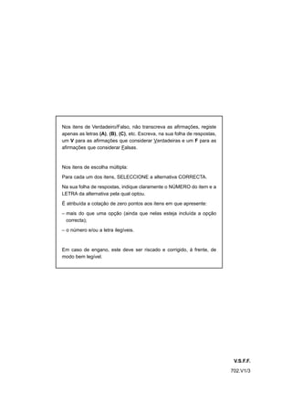 Nos itens de Verdadeiro/Falso, não transcreva as afirmações, registe
apenas as letras (A), (B), (C), etc. Escreva, na sua folha de respostas,
um V para as afirmações que considerar Verdadeiras e um F para as
afirmações que considerar Falsas.


Nos itens de escolha múltipla:

Para cada um dos itens, SELECCIONE a alternativa CORRECTA.

Na sua folha de respostas, indique claramente o NÚMERO do item e a
LETRA da alternativa pela qual optou.

É atribuída a cotação de zero pontos aos itens em que apresente:

– mais do que uma opção (ainda que nelas esteja incluída a opção
  correcta);

– o número e/ou a letra ilegíveis.



Em caso de engano, este deve ser riscado e corrigido, à frente, de
modo bem legível.




                                                                            V.S.F.F.
                                                                           702.V1/3
 