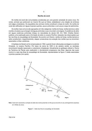 I

                                                   Recifes de coral

    Os recifes de coral são comunidades constituídas por uma grande variedade de seres vivos. Os
corais, animais que pertencem ao mesmo filo que as hidras, estabelecem uma relação de simbiose
com algas unicelulares. Os esqueletos dos animais mortos constituem a base do recife. Os recifes de
coral são edificados em águas tropicais quentes, pouco profundas e com pouca carga de sedimentos.
    Os recifes mais comuns são agrupados em três categorias: recifes de franja, recifes barreira e atóis
(recifes circulares que emergem de águas profundas e que circundam uma lagoa). A existência de atóis
em águas oceânicas profundas intrigou os naturalistas do século XIX. Em 1842, Charles Darwin
publicou uma explicação para a formação de atóis no oceano Pacífico, baseada nas observações que
fez nas ilhas do arquipélago da Sociedade. De acordo com Darwin, recifes de franja, recifes barreira e
atóis constituiriam, respectivamente, etapas consecutivas da evolução dos recifes que se encontram
associados a ilhas vulcânicas.
    A hipótese de Darwin só foi comprovada em 1952, quando foram efectuadas sondagens no atol de
Eniwetok, no oceano Pacífico. Por baixo de cerca de 1400 m de calcário recifal, os cientistas
encontraram basalto (associado a vulcanismo intraplacas). Actualmente os geólogos utilizam a Teoria
da Tectónica de Placas para explicarem o afundamento progressivo das ilhas, algumas das quais
(como é o caso das ilhas do arquipélago da Sociedade, representadas na figura 1) estão associadas
a pontos quentes (hot spots).




Nota: Cada barra representa a variação da idade das rochas presentes na ilha que se encontra no seu prolongamento (expressa
      em milhões de anos).


                                  Figura 1 – Idade das ilhas do arquipélago da Sociedade




702.V1/4
 
