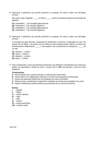 5. Seleccione a alternativa que permite preencher os espaços, de modo a obter uma afirmação
   correcta.
   Nos corais, após a digestão _____ no interior _____, ocorre a exocitose de alguns dos produtos da
   digestão.
   (A)   extracelular […] da cavidade gastrovascular
   (B)   intracelular […] de vacúolos digestivos
   (C)   intracelular […] da cavidade gastrovascular
   (D)   extracelular […] de vacúolos digestivos


6. Seleccione a alternativa que permite preencher os espaços, de modo a obter uma afirmação
   correcta.
   A circulação da água dificulta a deposição de sedimentos e promove a oxigenação do meio. De
   acordo com os dados, é de prever que os recifes de coral se desenvolvam melhor em zonas com
   hidrodinamismo relativamente _____, o que explica o seu crescimento em direcção ao _____ de
   um atol.
   (A)   elevado […] interior
   (B)   baixo […] exterior
   (C)   elevado […] exterior
   (D)   baixo […] interior


7. Faça corresponder a cada uma das letras (de A a E), que identificam características de rochas que
   podem ser associadas a recifes de coral, o número (de I a VIII) que assinala o nome da rocha
   respectiva.
   Características
   A – Rocha detrítica que, quando saturada, é praticamente impermeável.
   B – Rocha básica com plagioclases (cálcicas) e minerais ferromagnesianos abundantes.
   C – Rocha que apresenta fragmentos de esqueletos de corais cimentados.
   D – Rocha porosa, constituída por fragmentos resultantes da erosão dos esqueletos dos corais.
   E – Rocha constituída por detritos siliciosos provenientes de um continente próximo.

   Rochas
   I – Basalto
   II – Riólito
   III – Areias calcárias
   IV – Xisto
   V – Silte
   VI – Granito
   VII – Areias quartzíticas
   VIII – Calcário recifal




702.V1/6
 