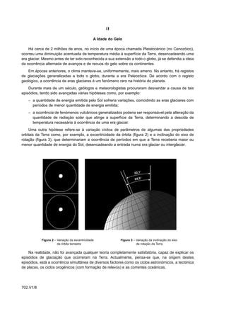 II

                                               A Idade do Gelo

    Há cerca de 2 milhões de anos, no início de uma época chamada Pleistocénico (no Cenozóico),
ocorreu uma diminuição acentuada da temperatura média à superfície da Terra, desencadeando uma
era glaciar. Mesmo antes de ter sido reconhecida a sua extensão a todo o globo, já se defendia a ideia
da ocorrência alternada de avanços e de recuos do gelo sobre os continentes.
    Em épocas anteriores, o clima manteve-se, uniformemente, mais ameno. No entanto, há registos
de glaciações generalizadas a todo o globo, durante a era Paleozóica. De acordo com o registo
geológico, a ocorrência de eras glaciares é um fenómeno raro na história do planeta.
    Durante mais de um século, geólogos e meteorologistas procuraram desvendar a causa de tais
episódios, tendo sido avançadas várias hipóteses como, por exemplo:
    – a quantidade de energia emitida pelo Sol sofreria variações, coincidindo as eras glaciares com
      períodos de menor quantidade de energia emitida;
    – a ocorrência de fenómenos vulcânicos generalizados poderia ser responsável pela alteração da
      quantidade de radiação solar que atinge a superfície da Terra, determinando a descida de
      temperatura necessária à ocorrência de uma era glaciar.
     Uma outra hipótese refere-se à variação cíclica de parâmetros de algumas das propriedades
orbitais da Terra como, por exemplo, a excentricidade da órbita (figura 2) e a inclinação do eixo de
rotação (figura 3), que determinariam a ocorrência de períodos em que a Terra receberia maior ou
menor quantidade de energia do Sol, desencadeando a entrada numa era glaciar ou interglaciar.




           Figura 2 – Variação da excentricidade             Figura 3 – Variação da inclinação do eixo
                      da órbita terrestre                               de rotação da Terra

    Na realidade, não foi avançada qualquer teoria completamente satisfatória, capaz de explicar os
episódios de glaciação que ocorreram na Terra. Actualmente, pensa-se que, na origem destes
episódios, está a ocorrência simultânea de diversos factores como os ciclos astronómicos, a tectónica
de placas, os ciclos orogénicos (com formação de relevos) e as correntes oceânicas.




702.V1/8
 