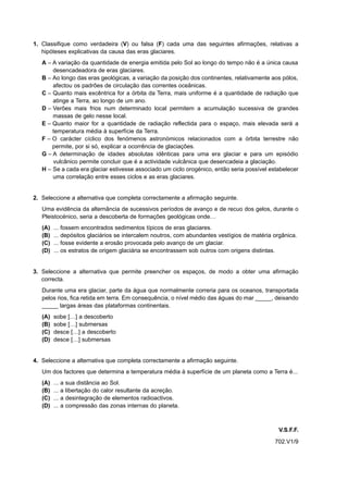 1. Classifique como verdadeira (V) ou falsa (F) cada uma das seguintes afirmações, relativas a
   hipóteses explicativas da causa das eras glaciares.
   A – A variação da quantidade de energia emitida pelo Sol ao longo do tempo não é a única causa
       desencadeadora de eras glaciares.
   B – Ao longo das eras geológicas, a variação da posição dos continentes, relativamente aos pólos,
       afectou os padrões de circulação das correntes oceânicas.
   C – Quanto mais excêntrica for a órbita da Terra, mais uniforme é a quantidade de radiação que
       atinge a Terra, ao longo de um ano.
   D – Verões mais frios num determinado local permitem a acumulação sucessiva de grandes
       massas de gelo nesse local.
   E – Quanto maior for a quantidade de radiação reflectida para o espaço, mais elevada será a
       temperatura média à superfície da Terra.
   F – O carácter cíclico dos fenómenos astronómicos relacionados com a órbita terrestre não
       permite, por si só, explicar a ocorrência de glaciações.
   G – A determinação de idades absolutas idênticas para uma era glaciar e para um episódio
       vulcânico permite concluir que é a actividade vulcânica que desencadeia a glaciação.
   H – Se a cada era glaciar estivesse associado um ciclo orogénico, então seria possível estabelecer
       uma correlação entre esses ciclos e as eras glaciares.


2. Seleccione a alternativa que completa correctamente a afirmação seguinte.
   Uma evidência da alternância de sucessivos períodos de avanço e de recuo dos gelos, durante o
   Pleistocénico, seria a descoberta de formações geológicas onde…
   (A)   ...   fossem encontrados sedimentos típicos de eras glaciares.
   (B)   ...   depósitos glaciários se intercalem noutros, com abundantes vestígios de matéria orgânica.
   (C)   ...   fosse evidente a erosão provocada pelo avanço de um glaciar.
   (D)   ...   os estratos de origem glaciária se encontrassem sob outros com origens distintas.


3. Seleccione a alternativa que permite preencher os espaços, de modo a obter uma afirmação
   correcta.
   Durante uma era glaciar, parte da água que normalmente correria para os oceanos, transportada
   pelos rios, fica retida em terra. Em consequência, o nível médio das águas do mar _____, deixando
   _____ largas áreas das plataformas continentais.
   (A)   sobe […] a descoberto
   (B)   sobe […] submersas
   (C)   desce […] a descoberto
   (D)   desce […] submersas


4. Seleccione a alternativa que completa correctamente a afirmação seguinte.
   Um dos factores que determina a temperatura média à superfície de um planeta como a Terra é...
   (A)   ...   a   sua distância ao Sol.
   (B)   ...   a   libertação do calor resultante da acreção.
   (C)   ...   a   desintegração de elementos radioactivos.
   (D)   ...   a   compressão das zonas internas do planeta.



                                                                                                 V.S.F.F.
                                                                                               702.V1/9
 