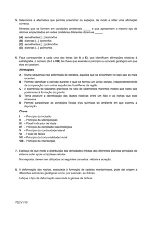 5. Seleccione a alternativa que permite preencher os espaços, de modo a obter uma afirmação
   correcta.
   Minerais que se formem em condições ambientais _____ e que apresentem o mesmo tipo de
   átomos empacotados em redes cristalinas diferentes dizem-se _____.
   (A)   semelhantes [...] isomorfos
   (B)   distintas [...] isomorfos
   (C)   semelhantes [...] polimorfos
   (D)   distintas [...] polimorfos


6. Faça corresponder a cada uma das letras (de A a E), que identificam afirmações relativas à
   estratigrafia, o número (de I a VIII) da chave que assinala o princípio ou conceito geológico em que
   elas se baseiam.
   Afirmações
   A – Numa sequência não deformada de estratos, aqueles que se encontram no topo são os mais
       recentes.
   B – Permite identificar o período durante o qual se formou um único estrato, independentemente
       da comparação com outras sequências fossilíferas da região.
   C – A ocorrência de balastros graníticos no seio de sedimentos marinhos mostra que estes são
       posteriores à formação do granito.
   D – Torna possível a identificação das idades relativas entre um filão e as rochas que este
       atravessa.
   E – Permite caracterizar as condições físicas e/ou químicas do ambiente em que ocorreu a
       deposição.
   Chave
   I –      Princípio da inclusão
   II –     Princípio da sobreposição
   III –    Fóssil indicador de idade
   IV –     Princípio da identidade paleontológica
   V –      Princípio da continuidade lateral
   VI –     Fóssil de fácies
   VII –    Princípio da horizontalidade inicial
   VIII –   Princípio da intersecção


7. Explique de que modo a distribuição das densidades médias dos diferentes planetas principais do
   sistema solar apoia a hipótese nebular.
   Na resposta, devem ser utilizados os seguintes conceitos: nébula e acreção.


8. A deformação das rochas, associada à formação de cadeias montanhosas, pode dar origem a
   diferentes estruturas geológicas como, por exemplo, as dobras.
   Indique o tipo de deformação associada à génese de dobras.




702.V1/10
 