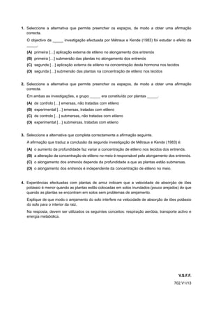 1. Seleccione a alternativa que permite preencher os espaços, de modo a obter uma afirmação
   correcta.
   O objectivo da _____ investigação efectuada por Métraux e Kende (1983) foi estudar o efeito da
   _____.
   (A) primeira […] aplicação externa de etileno no alongamento dos entrenós
   (B) primeira […] submersão das plantas no alongamento dos entrenós
   (C) segunda […] aplicação externa de etileno na concentração desta hormona nos tecidos
   (D) segunda […] submersão das plantas na concentração de etileno nos tecidos


2. Seleccione a alternativa que permite preencher os espaços, de modo a obter uma afirmação
   correcta.
   Em ambas as investigações, o grupo _____ era constituído por plantas _____.
   (A) de controlo […] emersas, não tratadas com etileno
   (B) experimental […] emersas, tratadas com etileno
   (C) de controlo […] submersas, não tratadas com etileno
   (D) experimental […] submersas, tratadas com etileno


3. Seleccione a alternativa que completa correctamente a afirmação seguinte.
   A afirmação que traduz a conclusão da segunda investigação de Métraux e Kende (1983) é:
   (A) o aumento da profundidade faz variar a concentração de etileno nos tecidos dos entrenós.
   (B) a alteração da concentração de etileno no meio é responsável pelo alongamento dos entrenós.
   (C) o alongamento dos entrenós depende da profundidade a que as plantas estão submersas.
   (D) o alongamento dos entrenós é independente da concentração de etileno no meio.


4. Experiências efectuadas com plantas de arroz indicam que a velocidade de absorção de iões
   potássio é menor quando as plantas estão colocadas em solos inundados (pouco arejados) do que
   quando as plantas se encontram em solos sem problemas de arejamento.
   Explique de que modo o arejamento do solo interfere na velocidade de absorção de iões potássio
   do solo para o interior da raiz.
   Na resposta, devem ser utilizados os seguintes conceitos: respiração aeróbia, transporte activo e
   energia metabólica.




                                                                                            V.S.F.F.
                                                                                         702.V1/13
 