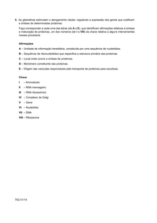 5. As giberelinas estimulam o alongamento celular, regulando a expressão dos genes que codificam
   a síntese de determinadas proteínas.
   Faça corresponder a cada uma das letras (de A a E), que identificam afirmações relativas à síntese
   e maturação de proteínas, um dos números (de I a VIII) da chave relativa a alguns intervenientes
   nesses processos.


   Afirmações
   A – Unidade de informação hereditária, constituída por uma sequência de nucleótidos.
   B – Sequência de ribonucleótidos que especifica a estrutura primária das proteínas.
   C – Local onde ocorre a síntese de proteínas.
   D – Monómero constituinte das proteínas.
   E – Origem das vesículas responsáveis pelo transporte de proteínas para exocitose.


   Chave
   I    – Aminoácido
   II   – RNA mensageiro
   III – RNA ribossómico
   IV – Complexo de Golgi
   V    – Gene
   VI – Nucleótido
   VII – DNA
   VIII – Ribossoma




702.V1/14
 