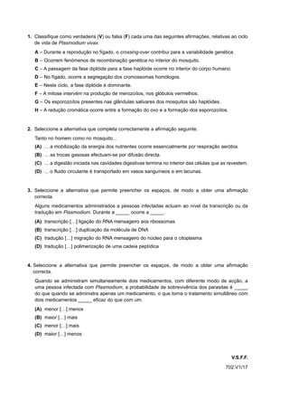 1. Classifique como verdadeira (V) ou falsa (F) cada uma das seguintes afirmações, relativas ao ciclo
   de vida de Plasmodium vivax.
   A – Durante a reprodução no fígado, o crossing-over contribui para a variabilidade genética.
   B – Ocorrem fenómenos de recombinação genética no interior do mosquito.
   C – A passagem da fase diplóide para a fase haplóide ocorre no interior do corpo humano.
   D – No fígado, ocorre a segregação dos cromossomas homólogos.
   E – Neste ciclo, a fase diplóide é dominante.
   F – A mitose intervém na produção de merozoítos, nos glóbulos vermelhos.
   G – Os esporozoítos presentes nas glândulas salivares dos mosquitos são haplóides.
   H – A redução cromática ocorre entre a formação do ovo e a formação dos esporozoítos.


2. Seleccione a alternativa que completa correctamente a afirmação seguinte.
   Tanto no homem como no mosquito...
   (A) ... a mobilização da energia dos nutrientes ocorre essencialmente por respiração aeróbia.
   (B) ... as trocas gasosas efectuam-se por difusão directa.
   (C) ... a digestão iniciada nas cavidades digestivas termina no interior das células que as revestem.
   (D) ... o fluido circulante é transportado em vasos sanguíneos e em lacunas.


3. Seleccione a alternativa que permite preencher os espaços, de modo a obter uma afirmação
   correcta.
   Alguns medicamentos administrados a pessoas infectadas actuam ao nível da transcrição ou da
   tradução em Plasmodium. Durante a _____ ocorre a _____.
   (A) transcrição […] ligação do RNA mensageiro aos ribossomas
   (B) transcrição […] duplicação da molécula de DNA
   (C) tradução […] migração do RNA mensageiro do núcleo para o citoplasma
   (D) tradução […] polimerização de uma cadeia peptídica


4. Seleccione a alternativa que permite preencher os espaços, de modo a obter uma afirmação
   correcta.
   Quando se administram simultaneamente dois medicamentos, com diferente modo de acção, a
   uma pessoa infectada com Plasmodium, a probabilidade de sobrevivência dos parasitas é _____
   do que quando se administra apenas um medicamento, o que torna o tratamento simultâneo com
   dois medicamentos _____ eficaz do que com um.
   (A) menor […] menos
   (B) maior […] mais
   (C) menor […] mais
   (D) maior […] menos



                                                                                                V.S.F.F.
                                                                                             702.V1/17
 