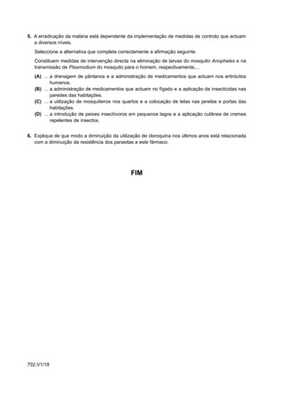 5. A erradicação da malária está dependente da implementação de medidas de controlo que actuam
   a diversos níveis.
   Seleccione a alternativa que completa correctamente a afirmação seguinte.
   Constituem medidas de intervenção directa na eliminação de larvas do mosquito Anopheles e na
   transmissão de Plasmodium do mosquito para o homem, respectivamente,...
   (A) ... a drenagem de pântanos e a administração de medicamentos que actuam nos eritrócitos
           humanos.
   (B) ... a administração de medicamentos que actuam no fígado e a aplicação de insecticidas nas
           paredes das habitações.
   (C) ... a utilização de mosquiteiros nos quartos e a colocação de telas nas janelas e portas das
           habitações.
   (D) ... a introdução de peixes insectívoros em pequenos lagos e a aplicação cutânea de cremes
           repelentes de insectos.


6. Explique de que modo a diminuição da utilização de cloroquina nos últimos anos está relacionada
   com a diminuição da resistência dos parasitas a este fármaco.




                                              FIM




702.V1/18
 