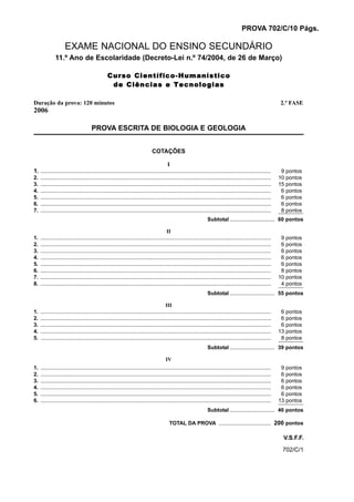 PROVA 702/C/10 Págs.

                     EXAME NACIONAL DO ENSINO SECUNDÁRIO
              11.º Ano de Escolaridade (Decreto-Lei n.º 74/2004, de 26 de Março)

                                                 Curso Científico-Humanístico
                                                  de Ciências e Tecnologias

Duração da prova: 120 minutos                                                                                                                                      2.ª FASE
2006

                                       PROVA ESCRITA DE BIOLOGIA E GEOLOGIA


                                                                               COTAÇÕES

                                                                                        I
1. ...........................................................................................................................................................      9   pontos
2.   ...........................................................................................................................................................   10   pontos
3.   ...........................................................................................................................................................   15   pontos
4.   ...........................................................................................................................................................    6   pontos
5.   ...........................................................................................................................................................    6   pontos
6.   ...........................................................................................................................................................    6   pontos
7.   ...........................................................................................................................................................    8   pontos
                                                                                                                     Subtotal .............................. 60 pontos

                                                                                          II
1.   ...........................................................................................................................................................    9   pontos
2.   ...........................................................................................................................................................    6   pontos
3.   ...........................................................................................................................................................    6   pontos
4.   ...........................................................................................................................................................    6   pontos
5.   ...........................................................................................................................................................    6   pontos
6.   ...........................................................................................................................................................    8   pontos
7.   ...........................................................................................................................................................   10   pontos
8.   ...........................................................................................................................................................    4   pontos
                                                                                                                     Subtotal .............................. 55 pontos

                                                                                         III
1.   ...........................................................................................................................................................    6   pontos
2.   ...........................................................................................................................................................    6   pontos
3.   ...........................................................................................................................................................    6   pontos
4.   ...........................................................................................................................................................   13   pontos
5.   ...........................................................................................................................................................    8   pontos
                                                                                                                     Subtotal .............................. 39 pontos

                                                                                         IV
1.   ...........................................................................................................................................................    9   pontos
2.   ...........................................................................................................................................................    6   pontos
3.   ...........................................................................................................................................................    6   pontos
4.   ...........................................................................................................................................................    6   pontos
5.   ...........................................................................................................................................................    6   pontos
6.   ...........................................................................................................................................................   13   pontos
                                                                                                                     Subtotal .............................. 46 pontos

                                                                                           TOTAL DA PROVA ................................... 200 pontos

                                                                                                                                                                    V.S.F.F.
                                                                                                                                                                    702/C/1
 