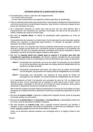 CRITÉRIOS GERAIS DE CLASSIFICAÇÃO DA PROVA

• As classificações a atribuir a cada item são obrigatoriamente:
  – um número inteiro de pontos;
  – um dos valores apresentados nos respectivos critérios específicos de classificação.
• Todas as respostas dadas pelos examinandos devem estar legíveis e devidamente referenciadas de
  uma forma que permita a sua identificação inequívoca. Caso contrário, é atribuída a cotação de zero
  pontos à(s) resposta(s) em causa.
• Se o examinando responder ao mesmo item mais do que uma vez, deve eliminar, clara e
  inequivocamente, a(s) resposta(s) que considerar incorrecta(s). No caso de tal não acontecer, é
  cotada a resposta que surge em primeiro lugar.
• Nos itens de resposta aberta, os critérios de classificação estão organizados por níveis de
  desempenho.
  O enquadramento das respostas num determinado nível de desempenho pode contemplar aspectos
  relativos aos conteúdos, à organização lógico-temática e à utilização de linguagem científica,
  expressos nos critérios específicos.
  Neste tipo de itens, se a resposta incluir tópicos excedentes relativamente aos pedidos, deve ser
  atribuída a cotação prevista desde que o examinando aborde os estipulados e os excedentes não
  os contrariem. No caso de a resposta apresentar contradição entre tópicos excedentes e tópicos
  estipulados, não deve ser atribuída qualquer cotação a estes últimos.
• Nos itens de resposta aberta com cotação igual ou superior a 15 pontos, para além das
  competências específicas da disciplina, são também avaliadas competências de comunicação
  em língua portuguesa, tendo em consideração os níveis de desempenho que a seguir se descrevem:

    – Nível 3 – Composição bem estruturada, sem erros de sintaxe, de pontuação e/ou de ortografia
                ou com erros esporádicos cuja gravidade não implique perda de inteligibilidade e/ou de
                coerência e de rigor de sentido.

    – Nível 2 – Composição razoavelmente estruturada, com alguns erros de sintaxe, de pontuação
                e/ou de ortografia, cuja gravidade não implique perda de inteligibilidade e/ou de sentido.

    – Nível 1 – Composição sem estruturação, com presença de erros graves de sintaxe, de
                pontuação e/ou de ortografia, com perda frequente de inteligibilidade e/ou de sentido.

  A um desempenho de Nível 3 corresponde uma pontuação de cerca de 10% da cotação total
  atribuída ao item. A uma composição que se enquadre no perfil descrito para o Nível 1 não é
  atribuída qualquer valorização no domínio da comunicação em língua portuguesa, sendo apenas
  classificado o desempenho inerente às competências específicas.
  Não é atribuída qualquer pontuação relativa ao desempenho no domínio da comunicação em língua
  portuguesa se a cotação atribuída ao desempenho inerente às competências específicas for de zero
  pontos.
• Nos itens de escolha múltipla, é atribuída a cotação total à resposta correcta, sendo as respostas
  incorrectas cotadas com zero pontos.
• Nos itens de verdadeiro/falso e de associação ou correspondência, a classificação a atribuir tem
  em conta o nível de desempenho revelado na resposta.
• Nos itens fechados de resposta curta, caso a resposta contenha elementos que excedam o
  solicitado, só são considerados, para efeito da classificação, os elementos que satisfaçam o que é
  pedido, segundo a ordem pela qual são apresentados na resposta.
  Porém, se os elementos referidos revelarem uma contradição entre si, a cotação a atribuir é zero
  pontos.


702/C/2
 
