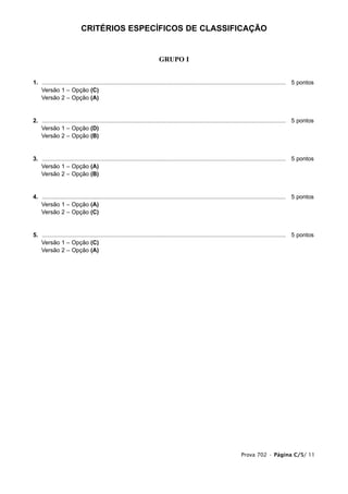CRITÉRIOS ESPECÍFICOS DE CLASSIFICAÇÃO


                                                                        GRUPO I


1. ...................................................................................................................................................... 5 pontos
1. Versão 1 – Opção (C)
1. Versão 2 – Opção (A)


2. ...................................................................................................................................................... 5 pontos
1. Versão 1 – Opção (D)
1. Versão 2 – Opção (B)


3. ...................................................................................................................................................... 5 pontos
1. Versão 1 – Opção (A)
1. Versão 2 – Opção (B)


4. ...................................................................................................................................................... 5 pontos
1. Versão 1 – Opção (A)
1. Versão 2 – Opção (C)


5. ...................................................................................................................................................... 5 pontos
1. Versão 1 – Opção (C)
1. Versão 2 – Opção (A)




                                                                                                                        Prova 702 • Página C/5/ 11
 