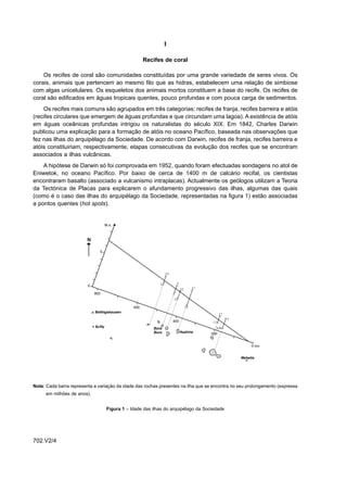I

                                                   Recifes de coral

    Os recifes de coral são comunidades constituídas por uma grande variedade de seres vivos. Os
corais, animais que pertencem ao mesmo filo que as hidras, estabelecem uma relação de simbiose
com algas unicelulares. Os esqueletos dos animais mortos constituem a base do recife. Os recifes de
coral são edificados em águas tropicais quentes, pouco profundas e com pouca carga de sedimentos.
    Os recifes mais comuns são agrupados em três categorias: recifes de franja, recifes barreira e atóis
(recifes circulares que emergem de águas profundas e que circundam uma lagoa). A existência de atóis
em águas oceânicas profundas intrigou os naturalistas do século XIX. Em 1842, Charles Darwin
publicou uma explicação para a formação de atóis no oceano Pacífico, baseada nas observações que
fez nas ilhas do arquipélago da Sociedade. De acordo com Darwin, recifes de franja, recifes barreira e
atóis constituiriam, respectivamente, etapas consecutivas da evolução dos recifes que se encontram
associados a ilhas vulcânicas.
    A hipótese de Darwin só foi comprovada em 1952, quando foram efectuadas sondagens no atol de
Eniwetok, no oceano Pacífico. Por baixo de cerca de 1400 m de calcário recifal, os cientistas
encontraram basalto (associado a vulcanismo intraplacas). Actualmente os geólogos utilizam a Teoria
da Tectónica de Placas para explicarem o afundamento progressivo das ilhas, algumas das quais
(como é o caso das ilhas do arquipélago da Sociedade, representadas na figura 1) estão associadas
a pontos quentes (hot spots).




Nota: Cada barra representa a variação da idade das rochas presentes na ilha que se encontra no seu prolongamento (expressa
      em milhões de anos).


                                  Figura 1 – Idade das ilhas do arquipélago da Sociedade




702.V2/4
 