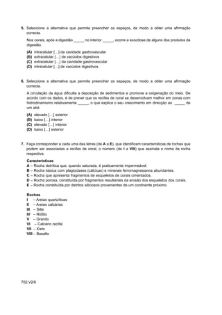 5. Seleccione a alternativa que permite preencher os espaços, de modo a obter uma afirmação
   correcta.
   Nos corais, após a digestão _____ no interior _____, ocorre a exocitose de alguns dos produtos da
   digestão.
   (A)   intracelular […] da cavidade gastrovascular
   (B)   extracelular […] de vacúolos digestivos
   (C)   extracelular […] da cavidade gastrovascular
   (D)   intracelular […] de vacúolos digestivos


6. Seleccione a alternativa que permite preencher os espaços, de modo a obter uma afirmação
   correcta.
   A circulação da água dificulta a deposição de sedimentos e promove a oxigenação do meio. De
   acordo com os dados, é de prever que os recifes de coral se desenvolvam melhor em zonas com
   hidrodinamismo relativamente _____, o que explica o seu crescimento em direcção ao _____ de
   um atol.
   (A)   elevado […] exterior
   (B)   baixo […] interior
   (C)   elevado […] interior
   (D)   baixo […] exterior


7. Faça corresponder a cada uma das letras (de A a E), que identificam características de rochas que
   podem ser associadas a recifes de coral, o número (de I a VIII) que assinala o nome da rocha
   respectiva.
   Características
   A – Rocha detrítica que, quando saturada, é praticamente impermeável.
   B – Rocha básica com plagioclases (cálcicas) e minerais ferromagnesianos abundantes.
   C – Rocha que apresenta fragmentos de esqueletos de corais cimentados.
   D – Rocha porosa, constituída por fragmentos resultantes da erosão dos esqueletos dos corais.
   E – Rocha constituída por detritos siliciosos provenientes de um continente próximo.

   Rochas
   I – Areias quartzíticas
   II – Areias calcárias
   III – Silte
   IV – Riólito
   V – Granito
   VI – Calcário recifal
   VII – Xisto
   VIII – Basalto




702.V2/6
 