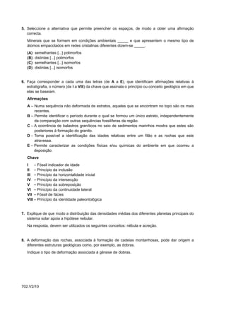 5. Seleccione a alternativa que permite preencher os espaços, de modo a obter uma afirmação
   correcta.
   Minerais que se formem em condições ambientais _____ e que apresentem o mesmo tipo de
   átomos empacotados em redes cristalinas diferentes dizem-se _____.
   (A)   semelhantes [...] polimorfos
   (B)   distintas [...] polimorfos
   (C)   semelhantes [...] isomorfos
   (D)   distintas [...] isomorfos


6. Faça corresponder a cada uma das letras (de A a E), que identificam afirmações relativas à
   estratigrafia, o número (de I a VIII) da chave que assinala o princípio ou conceito geológico em que
   elas se baseiam.
   Afirmações
   A – Numa sequência não deformada de estratos, aqueles que se encontram no topo são os mais
       recentes.
   B – Permite identificar o período durante o qual se formou um único estrato, independentemente
       da comparação com outras sequências fossilíferas da região.
   C – A ocorrência de balastros graníticos no seio de sedimentos marinhos mostra que estes são
       posteriores à formação do granito.
   D – Torna possível a identificação das idades relativas entre um filão e as rochas que este
       atravessa.
   E – Permite caracterizar as condições físicas e/ou químicas do ambiente em que ocorreu a
       deposição.
   Chave
   I –      Fóssil indicador de idade
   II –     Princípio da inclusão
   III –    Princípio da horizontalidade inicial
   IV –     Princípio da intersecção
   V –      Princípio da sobreposição
   VI –     Princípio da continuidade lateral
   VII –    Fóssil de fácies
   VIII –   Princípio da identidade paleontológica


7. Explique de que modo a distribuição das densidades médias dos diferentes planetas principais do
   sistema solar apoia a hipótese nebular.
   Na resposta, devem ser utilizados os seguintes conceitos: nébula e acreção.


8. A deformação das rochas, associada à formação de cadeias montanhosas, pode dar origem a
   diferentes estruturas geológicas como, por exemplo, as dobras.
   Indique o tipo de deformação associada à génese de dobras.




702.V2/10
 