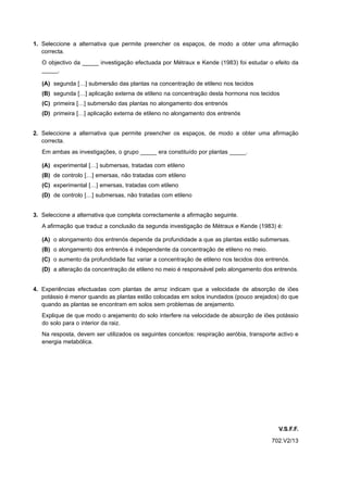 1. Seleccione a alternativa que permite preencher os espaços, de modo a obter uma afirmação
   correcta.
   O objectivo da _____ investigação efectuada por Métraux e Kende (1983) foi estudar o efeito da
   _____.

   (A) segunda […] submersão das plantas na concentração de etileno nos tecidos
   (B) segunda […] aplicação externa de etileno na concentração desta hormona nos tecidos
   (C) primeira […] submersão das plantas no alongamento dos entrenós
   (D) primeira […] aplicação externa de etileno no alongamento dos entrenós


2. Seleccione a alternativa que permite preencher os espaços, de modo a obter uma afirmação
   correcta.
   Em ambas as investigações, o grupo _____ era constituído por plantas _____.

   (A) experimental […] submersas, tratadas com etileno
   (B) de controlo […] emersas, não tratadas com etileno
   (C) experimental […] emersas, tratadas com etileno
   (D) de controlo […] submersas, não tratadas com etileno


3. Seleccione a alternativa que completa correctamente a afirmação seguinte.
   A afirmação que traduz a conclusão da segunda investigação de Métraux e Kende (1983) é:

   (A) o alongamento dos entrenós depende da profundidade a que as plantas estão submersas.
   (B) o alongamento dos entrenós é independente da concentração de etileno no meio.
   (C) o aumento da profundidade faz variar a concentração de etileno nos tecidos dos entrenós.
   (D) a alteração da concentração de etileno no meio é responsável pelo alongamento dos entrenós.


4. Experiências efectuadas com plantas de arroz indicam que a velocidade de absorção de iões
   potássio é menor quando as plantas estão colocadas em solos inundados (pouco arejados) do que
   quando as plantas se encontram em solos sem problemas de arejamento.
   Explique de que modo o arejamento do solo interfere na velocidade de absorção de iões potássio
   do solo para o interior da raiz.
   Na resposta, devem ser utilizados os seguintes conceitos: respiração aeróbia, transporte activo e
   energia metabólica.




                                                                                            V.S.F.F.
                                                                                         702.V2/13
 
