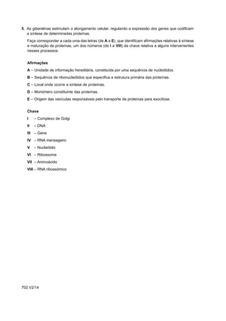 5. As giberelinas estimulam o alongamento celular, regulando a expressão dos genes que codificam
   a síntese de determinadas proteínas.
   Faça corresponder a cada uma das letras (de A a E), que identificam afirmações relativas à síntese
   e maturação de proteínas, um dos números (de I a VIII) da chave relativa a alguns intervenientes
   nesses processos.


   Afirmações
   A – Unidade de informação hereditária, constituída por uma sequência de nucleótidos.
   B – Sequência de ribonucleótidos que especifica a estrutura primária das proteínas.
   C – Local onde ocorre a síntese de proteínas.
   D – Monómero constituinte das proteínas.
   E – Origem das vesículas responsáveis pelo transporte de proteínas para exocitose.


   Chave
   I    – Complexo de Golgi
   II   – DNA
   III – Gene
   IV – RNA mensageiro
   V    – Nucleótido
   VI – Ribossoma
   VII – Aminoácido
   VIII – RNA ribossómico




702.V2/14
 