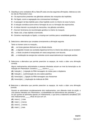 1. Classifique como verdadeira (V) ou falsa (F) cada uma das seguintes afirmações, relativas ao ciclo
   de vida de Plasmodium vivax.
   A – Os esporozoítos presentes nas glândulas salivares dos mosquitos são haplóides.
   B – No fígado, ocorre a segregação dos cromossomas homólogos.
   C – A passagem da fase diplóide para a fase haplóide ocorre no interior do corpo humano.
   D – A redução cromática ocorre entre a formação do ovo e a formação dos esporozoítos.
   E – A mitose intervém na produção de merozoítos, nos glóbulos vermelhos.
   F – Ocorrem fenómenos de recombinação genética no interior do mosquito.
   G – Neste ciclo, a fase diplóide é dominante.
   H – Durante a reprodução no fígado, o crossing-over contribui para a variabilidade genética.


2. Seleccione a alternativa que completa correctamente a afirmação seguinte.
   Tanto no homem como no mosquito...
   (A) ... as trocas gasosas efectuam-se por difusão directa.
   (B) ... a digestão iniciada nas cavidades digestivas termina no interior das células que as revestem.
   (C) ... o fluido circulante é transportado em vasos sanguíneos e em lacunas.
   (D) ... a mobilização da energia dos nutrientes ocorre essencialmente por respiração aeróbia.


3. Seleccione a alternativa que permite preencher os espaços, de modo a obter uma afirmação
   correcta.
   Alguns medicamentos administrados a pessoas infectadas actuam ao nível da transcrição ou da
   tradução em Plasmodium. Durante a _____ ocorre a _____.
   (A) tradução […] migração do RNA mensageiro do núcleo para o citoplasma
   (B) tradução […] polimerização de uma cadeia peptídica
   (C) transcrição […] ligação do RNA mensageiro aos ribossomas
   (D) transcrição […] duplicação da molécula de DNA


4. Seleccione a alternativa que permite preencher os espaços, de modo a obter uma afirmação
   correcta.
   Quando se administram simultaneamente dois medicamentos, com diferente modo de acção, a
   uma pessoa infectada com Plasmodium, a probabilidade de sobrevivência dos parasitas é _____
   do que quando se administra apenas um medicamento, o que torna o tratamento simultâneo com
   dois medicamentos _____ eficaz do que com um.
   (A) menor […] mais
   (B) maior […] menos
   (C) menor […] menos
   (D) maior […] mais




                                                                                                V.S.F.F.
                                                                                             702.V2/17
 