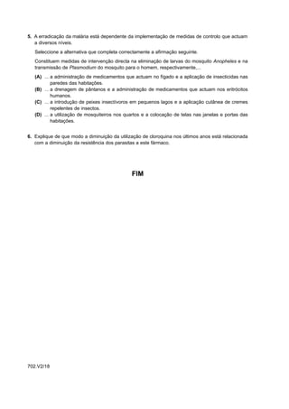 5. A erradicação da malária está dependente da implementação de medidas de controlo que actuam
   a diversos níveis.
   Seleccione a alternativa que completa correctamente a afirmação seguinte.
   Constituem medidas de intervenção directa na eliminação de larvas do mosquito Anopheles e na
   transmissão de Plasmodium do mosquito para o homem, respectivamente,...
   (A) ... a administração de medicamentos que actuam no fígado e a aplicação de insecticidas nas
           paredes das habitações.
   (B) ... a drenagem de pântanos e a administração de medicamentos que actuam nos eritrócitos
           humanos.
   (C) ... a introdução de peixes insectívoros em pequenos lagos e a aplicação cutânea de cremes
           repelentes de insectos.
   (D) ... a utilização de mosquiteiros nos quartos e a colocação de telas nas janelas e portas das
           habitações.


6. Explique de que modo a diminuição da utilização de cloroquina nos últimos anos está relacionada
   com a diminuição da resistência dos parasitas a este fármaco.




                                              FIM




702.V2/18
 