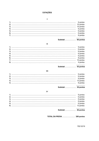 COTAÇÕES


                                                                               I
1.   ........................................................................................................................................... 9 pontos
2.   ........................................................................................................................................... 10 pontos
3.   ........................................................................................................................................... 15 pontos
4.   ........................................................................................................................................... 6 pontos
5.   ........................................................................................................................................... 6 pontos
6.   ........................................................................................................................................... 6 pontos
7.   ........................................................................................................................................... 8 pontos

                                                                                                      Subtotal ........................ 60 pontos

                                                                              II
1.   ........................................................................................................................................... 9 pontos
2.   ........................................................................................................................................... 6 pontos
3.   ........................................................................................................................................... 6 pontos
4.   ........................................................................................................................................... 6 pontos
5.   ........................................................................................................................................... 6 pontos
6.   ........................................................................................................................................... 8 pontos
7.   ........................................................................................................................................... 10 pontos
8.   ........................................................................................................................................... 4 pontos

                                                                                                      Subtotal ........................ 55 pontos

                                                                             III
1.   ........................................................................................................................................... 6 pontos
2.   ........................................................................................................................................... 6 pontos
3.   ........................................................................................................................................... 6 pontos
4.   ........................................................................................................................................... 13 pontos
5.   ........................................................................................................................................... 8 pontos

                                                                                                      Subtotal ........................ 39 pontos

                                                                              IV
1.   ........................................................................................................................................... 9    pontos
2.   ........................................................................................................................................... 6    pontos
3.   ........................................................................................................................................... 6    pontos
4.   ........................................................................................................................................... 6    pontos
5.   ........................................................................................................................................... 6    pontos
6.   ........................................................................................................................................... 13   pontos

                                                                                                      Subtotal ........................ 46 pontos


                                                                                TOTAL DA PROVA ........................... 200 pontos




                                                                                                                                               702.V2/19
 