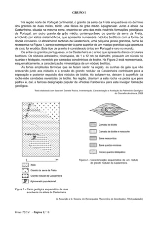 GRUPO I


      Na região norte de Portugal continental, o granito da serra da Freita enquadra-se no domínio
dos granitos de duas micas, tendo uma fácies de grão médio equigranular. Junto à aldeia da
Castanheira, situada na mesma serra, encontra-se uma das mais notáveis formações geológicas
de Portugal: um outro granito de grão médio, contemporâneo do granito da serra da Freita,
envolvido por xistos metamórficos, que apresenta numerosos nódulos biotíticos com a forma de
discos circulares. O afloramento rochoso da Castanheira, uma pequena janela granítica, como se
representa na Figura 1, parece corresponder à parte superior de um maciço granítico cuja cobertura
de xisto foi erodida. Este tipo de granito é considerado único em Portugal e raro no mundo.
      De entre os granitos portugueses, o da Castanheira é o único que apresenta discos circulares
biotíticos. Os nódulos achatados, biconvexos, de 1 a 12 cm de diâmetro, possuem um núcleo de
quartzo e feldspato, revestido por camadas concêntricas de biotite. Na Figura 2 está representada,
esquematicamente, a caracterização mineralógica de um nódulo biotítico.
      As fortes amplitudes térmicas que se fazem sentir na região, as cunhas de gelo que vão
crescendo junto aos nódulos e a erosão do granito nodular da Castanheira contribuem para a
separação e posterior expulsão dos nódulos de biotite. Ao soltarem-se, deixam à superfície da
rocha-mãe cavidades revestidas de biotite. Na região, chamam a esta rocha «a pedra que pare
pedra» e, daí, a famosa designação popular de «Pedras Parideiras» para esta invulgar formação
geológica.
                 Texto elaborado com base em Daniela Rocha, Inventariação, Caracterização e Avaliação do Património Geológico
                                                                                                 do Concelho de Arouca, 2008




                                                             Figura 2 – Caracterização esquemática de um nódulo
                                                                        do granito nodular da Castanheira.




Figura 1 – Carta geológica esquemática da área
           envolvente da aldeia da Castanheira.

                                      C. Assunção e C. Teixeira, Un Remarquable Phenomène de Granitisation, 1954 (adaptado)




Prova 702.V1 • Página 2/ 16
 