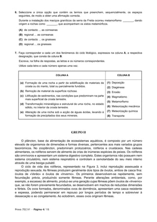 6. Seleccione a única opção que contém os termos que preenchem, sequencialmente, os espaços
   seguintes, de modo a obter uma afirmação correcta.
   Durante a instalação dos maciços graníticos da serra da Freita ocorreu metamorfismo _______, dando
   origem a rochas como _______, que acompanham os xistos metamórficos.

   (A) de contacto ... as corneanas
   (B) regional ... as corneanas
   (C) de contacto ... os gnaisses
   (D) regional ... os gnaisses


7. Faça corresponder a cada um dos fenómenos do ciclo litológico, expressos na coluna A, a respectiva
   designação, que consta da coluna B.
   Escreva, na folha de respostas, as letras e os números correspondentes.
   Utilize cada letra e cada número apenas uma vez.


                                     COLUNA A                                        COLUNA B


    (a) Formação de uma rocha a partir da solidificação de materiais da      (1) Deposição
        crosta ou do manto, total ou parcialmente fundidos.                  (2) Diagénese
    (b) Remoção de material da superfície rochosa.                           (3) Erosão
    (c) Litificação de sedimentos, nas condições que predominam na parte     (4) Magmatismo
        mais superficial da crosta terrestre.
                                                                             (5) Metamorfismo
    (d) Transformação mineralógica e estrutural de uma rocha, no estado
        sólido, no interior da crosta terrestre.                             (6) Meteorização mecânica

    (e) Alteração de uma rocha sob a acção de águas ácidas, levando à        (7) Meteorização química
        formação de precipitados dos seus minerais.                          (8) Transporte




                                                GRUPO II

     O plâncton, base da alimentação de ecossistemas aquáticos, é composto por um número
elevado de organismos de dimensões e formas diversas, pertencentes aos mais variados grupos
taxonómicos. No zooplâncton, predominam protozoários, rotíferos e crustáceos. Nas cadeias
alimentares, os rotíferos servem de alimento às crias de inúmeras espécies de peixes. Os rotíferos
são omnívoros e apresentam um sistema digestivo completo. Estes organismos não possuem nem
sistema circulatório, nem sistema respiratório e controlam a osmolaridade do seu meio interno
através de uma bexiga pulsátil.
     O ciclo de vida dos rotíferos, representado na Figura 3, inclui reprodução assexuada e
reprodução sexuada. As fêmeas produzem geralmente dois tipos de óvulos, ambos de casca fina:
óvulos de «Verão» e óvulos de «Inverno». Os primeiros desenvolvem-se rapidamente, sem
fecundação prévia, produzindo somente fêmeas. Perante alterações ambientais, como, por
exemplo, a escassez de alimento, produz-se uma geração cujas fêmeas põem óvulos de «Inverno»
que, se não forem previamente fecundados, se desenvolvem em machos de reduzidas dimensões
e férteis. Os ovos formados, denominados ovos de dormência, apresentam uma casca resistente
e espessa, podendo permanecer em repouso por longos períodos de tempo e sobreviver à
dessecação e ao congelamento. Ao eclodirem, esses ovos originam fêmeas.



Prova 702.V1 • Página 4/ 16
 