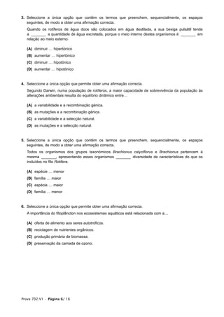 3. Seleccione a única opção que contém os termos que preenchem, sequencialmente, os espaços
   seguintes, de modo a obter uma afirmação correcta.
   Quando os rotíferos de água doce são colocados em água destilada, a sua bexiga pulsátil tende
   a _______ a quantidade de água excretada, porque o meio interno destes organismos é _______ em
   relação ao meio externo.

   (A) diminuir … hipertónico
   (B) aumentar … hipertónico
   (C) diminuir … hipotónico
   (D) aumentar … hipotónico


4. Seleccione a única opção que permite obter uma afirmação correcta.
   Segundo Darwin, numa população de rotíferos, a maior capacidade de sobrevivência da população às
   alterações ambientais resulta do equilíbrio dinâmico entre…

   (A) a variabilidade e a recombinação génica.
   (B) as mutações e a recombinação génica.
   (C) a variabilidade e a selecção natural.
   (D) as mutações e a selecção natural.


5. Seleccione a única opção que contém os termos que preenchem, sequencialmente, os espaços
   seguintes, de modo a obter uma afirmação correcta.
   Todos os organismos dos grupos taxonómicos Brachionus calyciflorus e Brachionus pertencem à
   mesma _______, apresentando esses organismos _______ diversidade de características do que os
   incluídos no filo Rotifera.

   (A) espécie … menor
   (B) família … maior
   (C) espécie … maior
   (D) família … menor


6. Seleccione a única opção que permite obter uma afirmação correcta.
   A importância do fitoplâncton nos ecossistemas aquáticos está relacionada com a…

   (A) oferta de alimento aos seres autotróficos.
   (B) reciclagem de nutrientes orgânicos.
   (C) produção primária de biomassa.
   (D) preservação da camada de ozono.




Prova 702.V1 • Página 6/ 16
 