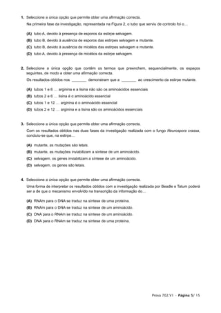 1. Seleccione a única opção que permite obter uma afirmação correcta.
   Na primeira fase da investigação, representada na Figura 2, o tubo que serviu de controlo foi o…

   (A) tubo A, devido à presença de esporos da estirpe selvagem.
   (B) tubo B, devido à ausência de esporos das estirpes selvagem e mutante.
   (C) tubo B, devido à ausência de micélios das estirpes selvagem e mutante.
   (D) tubo A, devido à presença de micélios da estirpe selvagem.


2. Seleccione a única opção que contém os termos que preenchem, sequencialmente, os espaços
   seguintes, de modo a obter uma afirmação correcta.
   Os resultados obtidos nos _______ demonstram que a _______ ao crescimento da estirpe mutante.

   (A) tubos 1 e 6 … arginina e a lisina não são os aminoácidos essenciais
   (B) tubos 2 e 6 … lisina é o aminoácido essencial
   (C) tubos 1 e 12 … arginina é o aminoácido essencial
   (D) tubos 2 e 12 … arginina e a lisina são os aminoácidos essenciais


3. Seleccione a única opção que permite obter uma afirmação correcta.
   Com os resultados obtidos nas duas fases da investigação realizada com o fungo Neurospora crassa,
   concluiu-se que, na estirpe…

   (A) mutante, as mutações são letais.
   (B) mutante, as mutações inviabilizam a síntese de um aminoácido.
   (C) selvagem, os genes inviabilizam a síntese de um aminoácido.
   (D) selvagem, os genes são letais.


4. Seleccione a única opção que permite obter uma afirmação correcta.
   Uma forma de interpretar os resultados obtidos com a investigação realizada por Beadle e Tatum poderá
   ser a de que o mecanismo envolvido na transcrição da informação do…

   (A) RNAm para o DNA se traduz na síntese de uma proteína.
   (B) RNAm para o DNA se traduz na síntese de um aminoácido.
   (C) DNA para o RNAm se traduz na síntese de um aminoácido.
   (D) DNA para o RNAm se traduz na síntese de uma proteína.




                                                                             Prova 702.V1 • Página 5/ 15
 