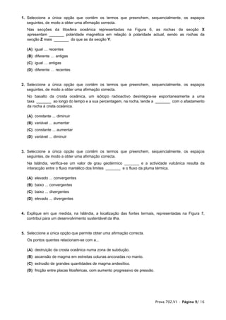 1. Seleccione a única opção que contém os termos que preenchem, sequencialmente, os espaços
   seguintes, de modo a obter uma afirmação correcta.
   Nas secções da litosfera oceânica representadas na Figura 6, as rochas da secção X
   apresentam _______ polaridade magnética em relação à polaridade actual, sendo as rochas da
   secção Z mais _______ do que as da secção Y.

   (A) igual … recentes
   (B) diferente … antigas
   (C) igual … antigas
   (D) diferente … recentes


2. Seleccione a única opção que contém os termos que preenchem, sequencialmente, os espaços
   seguintes, de modo a obter uma afirmação correcta.
   No basalto da crosta oceânica, um isótopo radioactivo desintegra-se espontaneamente a uma
   taxa _______ ao longo do tempo e a sua percentagem, na rocha, tende a _______ com o afastamento
   da rocha à crista oceânica.

   (A) constante ... diminuir
   (B) variável ... aumentar
   (C) constante ... aumentar
   (D) variável ... diminuir


3. Seleccione a única opção que contém os termos que preenchem, sequencialmente, os espaços
   seguintes, de modo a obter uma afirmação correcta.
   Na Islândia, verifica-se um valor de grau geotérmico _______ e a actividade vulcânica resulta da
   interacção entre o fluxo mantélico dos limites _______ e o fluxo da pluma térmica.

   (A) elevado ... convergentes
   (B) baixo ... convergentes
   (C) baixo ... divergentes
   (D) elevado ... divergentes


4. Explique em que medida, na Islândia, a localização das fontes termais, representadas na Figura 7,
   contribui para um desenvolvimento sustentável da ilha.


5. Seleccione a única opção que permite obter uma afirmação correcta.
   Os pontos quentes relacionam-se com a...

   (A) destruição da crosta oceânica numa zona de subdução.
   (B) ascensão de magma em estreitas colunas ancoradas no manto.
   (C) extrusão de grandes quantidades de magma andesítico.
   (D) fricção entre placas litosféricas, com aumento progressivo de pressão.




                                                                                Prova 702.V1 • Página 9/ 16
 