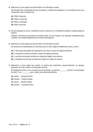 4. Seleccione a única opção que permite obter uma afirmação correcta.
   Na formação dos microtúbulos do fuso acromático, a síntese dos peptídeos α e β da tubulina ocorre nos
   ribossomas, onde a molécula de...

   (A) DNA é traduzida.
   (B) RNAm é transcrita.
   (C) RNAm é traduzida.
   (D) DNA é transcrita.


5. Na quimioterapia do cancro, substâncias como a colchicina e a vimblastina impedem a polimerização da
   tubulina.
   Explique, referindo-se ao processo de divisão celular, em que medida o uso daquelas substâncias pode
   constituir uma medida terapêutica dos tumores cancerígenos.


6. Seleccione a única opção que permite obter uma afirmação correcta.
   No processo de redistribuição de nutrientes entre os vários órgãos de Bellevalia romana, ocorre...

   (A) a diminuição da pressão de turgescência nos tubos crivosos de órgãos produtores.
   (B) o transporte de amido no floema, a partir de órgãos produtores.
   (C) o aumento da pressão osmótica em células de órgãos consumidores.
   (D) a hidrólise do amido dos vacúolos das células em órgãos de reserva.


7. Seleccione a única opção que contém os termos que preenchem, sequencialmente, os espaços
   seguintes, de modo a obter uma afirmação correcta.
   Em Bellevalia romana, com o aumento da luminosidade, os estomas _______, devido à movimentação
   de iões K+, por _______, para o interior das células estomáticas.

   (A) abrem ... transporte activo
   (B) fecham ... difusão simples
   (C) abrem ... difusão simples
   (D) fecham ... transporte activo




Prova 702.V1 • Página 14/ 16
 