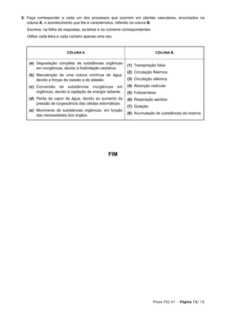 8. Faça corresponder a cada um dos processos que ocorrem em plantas vasculares, enunciados na
   coluna A, o acontecimento que lhe é característico, referido na coluna B.
  Escreva, na folha de respostas, as letras e os números correspondentes.
  Utilize cada letra e cada número apenas uma vez.



                        COLUNA A                                             COLUNA B


   (a) Degradação completa de substâncias orgânicas
                                                           (1) Transpiração foliar
       em inorgânicas, devido à fosforilação oxidativa.
                                                           (2) Circulação floémica
   (b) Manutenção de uma coluna contínua de água,
       devido a forças de coesão e de adesão.              (3) Circulação xilémica

   (c) Conversão de substâncias inorgânicas em             (4) Absorção radicular
       orgânicas, devido à captação de energia radiante.   (5) Fotossíntese
   (d) Perda de vapor de água, devido ao aumento da        (6) Respiração aeróbia
       pressão de turgescência das células estomáticas.
                                                           (7) Gutação
   (e) Movimento de substâncias orgânicas, em função
                                                           (8) Acumulação de substâncias de reserva
       das necessidades dos órgãos.




                                                FIM




                                                                            Prova 702.V1 • Página 15/ 16
 