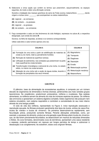 6. Seleccione a única opção que contém os termos que preenchem, sequencialmente, os espaços
   seguintes, de modo a obter uma afirmação correcta.
   Durante a instalação dos maciços graníticos da serra da Freita ocorreu metamorfismo _______, dando
   origem a rochas como _______, que acompanham os xistos metamórficos.

   (A) regional ... as corneanas
   (B) de contacto ... os gnaisses
   (C) regional ... os gnaisses
   (D) de contacto ... as corneanas


7. Faça corresponder a cada um dos fenómenos do ciclo litológico, expressos na coluna A, a respectiva
   designação, que consta da coluna B.
   Escreva, na folha de respostas, as letras e os números correspondentes.
   Utilize cada letra e cada número apenas uma vez.


                                     COLUNA A                                        COLUNA B


    (a) Formação de uma rocha a partir da solidificação de materiais da      (1) Magmatismo
        crosta ou do manto, total ou parcialmente fundidos.                  (2) Transporte
    (b) Remoção de material da superfície rochosa.                           (3) Diagénese
    (c) Litificação de sedimentos, nas condições que predominam na parte     (4) Deposição
        mais superficial da crosta terrestre.
                                                                             (5) Erosão
    (d) Transformação mineralógica e estrutural de uma rocha, no estado
        sólido, no interior da crosta terrestre.                             (6) Meteorização química

    (e) Alteração de uma rocha sob a acção de águas ácidas, levando à        (7) Meteorização mecânica
        formação de precipitados dos seus minerais.                          (8) Metamorfismo




                                                GRUPO II

     O plâncton, base da alimentação de ecossistemas aquáticos, é composto por um número
elevado de organismos de dimensões e formas diversas, pertencentes aos mais variados grupos
taxonómicos. No zooplâncton, predominam protozoários, rotíferos e crustáceos. Nas cadeias
alimentares, os rotíferos servem de alimento às crias de inúmeras espécies de peixes. Os rotíferos
são omnívoros e apresentam um sistema digestivo completo. Estes organismos não possuem nem
sistema circulatório, nem sistema respiratório e controlam a osmolaridade do seu meio interno
através de uma bexiga pulsátil.
     O ciclo de vida dos rotíferos, representado na Figura 3, inclui reprodução assexuada e
reprodução sexuada. As fêmeas produzem geralmente dois tipos de óvulos, ambos de casca fina:
óvulos de «Verão» e óvulos de «Inverno». Os primeiros desenvolvem-se rapidamente, sem
fecundação prévia, produzindo somente fêmeas. Perante alterações ambientais, como, por
exemplo, a escassez de alimento, produz-se uma geração cujas fêmeas põem óvulos de «Inverno»
que, se não forem previamente fecundados, se desenvolvem em machos de reduzidas dimensões
e férteis. Os ovos formados, denominados ovos de dormência, apresentam uma casca resistente
e espessa, podendo permanecer em repouso por longos períodos de tempo e sobreviver à
dessecação e ao congelamento. Ao eclodirem, esses ovos originam fêmeas.



Prova 702.V2 • Página 4/ 16
 