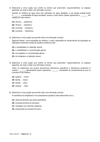 3. Seleccione a única opção que contém os termos que preenchem, sequencialmente, os espaços
   seguintes, de modo a obter uma afirmação correcta.
   Quando os rotíferos de água doce são colocados em água destilada, a sua bexiga pulsátil tende
   a _______ a quantidade de água excretada, porque o meio interno destes organismos é _______ em
   relação ao meio externo.

   (A) diminuir … hipertónico
   (B) diminuir … hipotónico
   (C) aumentar … hipotónico
   (D) aumentar … hipertónico


4. Seleccione a única opção que permite obter uma afirmação correcta.
   Segundo Darwin, numa população de rotíferos, a maior capacidade de sobrevivência da população às
   alterações ambientais resulta do equilíbrio dinâmico entre…

   (A) a variabilidade e a selecção natural.
   (B) a variabilidade e a recombinação génica.
   (C) as mutações e a recombinação génica.
   (D) as mutações e a selecção natural.


5. Seleccione a única opção que contém os termos que preenchem, sequencialmente, os espaços
   seguintes, de modo a obter uma afirmação correcta.
   Todos os organismos dos grupos taxonómicos Brachionus calyciflorus e Brachionus pertencem à
   mesma _______, apresentando esses organismos _______ diversidade de características do que os
   incluídos no filo Rotifera.

   (A) espécie … menor
   (B) família … menor
   (C) família … maior
   (D) espécie … maior


6. Seleccione a única opção que permite obter uma afirmação correcta.
   A importância do fitoplâncton nos ecossistemas aquáticos está relacionada com a…

   (A) oferta de alimento aos seres autotróficos.
   (B) produção primária de biomassa.
   (C) reciclagem de nutrientes orgânicos.
   (D) preservação da camada de ozono.




Prova 702.V2 • Página 6/ 16
 