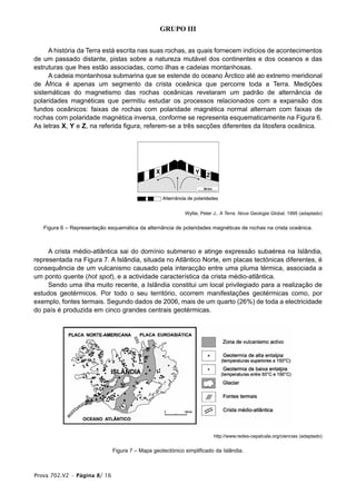 GRUPO III


     A história da Terra está escrita nas suas rochas, as quais fornecem indícios de acontecimentos
de um passado distante, pistas sobre a natureza mutável dos continentes e dos oceanos e das
estruturas que lhes estão associadas, como ilhas e cadeias montanhosas.
     A cadeia montanhosa submarina que se estende do oceano Árctico até ao extremo meridional
de África é apenas um segmento da crista oceânica que percorre toda a Terra. Medições
sistemáticas do magnetismo das rochas oceânicas revelaram um padrão de alternância de
polaridades magnéticas que permitiu estudar os processos relacionados com a expansão dos
fundos oceânicos: faixas de rochas com polaridade magnética normal alternam com faixas de
rochas com polaridade magnética inversa, conforme se representa esquematicamente na Figura 6.
As letras X, Y e Z, na referida figura, referem-se a três secções diferentes da litosfera oceânica.




                                                           Wyllie, Peter J., A Terra. Nova Geologia Global, 1995 (adaptado)


   Figura 6 – Representação esquemática da alternância de polaridades magnéticas de rochas na crista oceânica.



     A crista médio-atlântica sai do domínio submerso e atinge expressão subaérea na Islândia,
representada na Figura 7. A Islândia, situada no Atlântico Norte, em placas tectónicas diferentes, é
consequência de um vulcanismo causado pela interacção entre uma pluma térmica, associada a
um ponto quente (hot spot), e a actividade característica da crista médio-atlântica.
     Sendo uma ilha muito recente, a Islândia constitui um local privilegiado para a realização de
estudos geotérmicos. Por todo o seu território, ocorrem manifestações geotérmicas como, por
exemplo, fontes termais. Segundo dados de 2006, mais de um quarto (26%) de toda a electricidade
do país é produzida em cinco grandes centrais geotérmicas.




                                                                        http://www.redes-cepalcala.org/ciencias (adaptado)


                              Figura 7 – Mapa geotectónico simplificado da Islândia.



Prova 702.V2 • Página 8/ 16
 