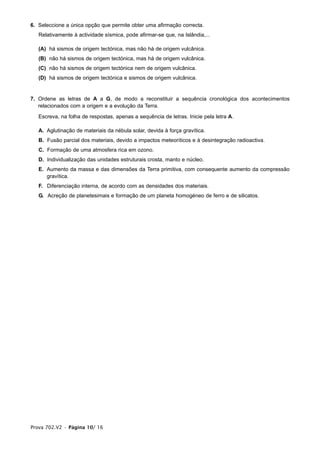 6. Seleccione a única opção que permite obter uma afirmação correcta.
   Relativamente à actividade sísmica, pode afirmar-se que, na Islândia,...

   (A) há sismos de origem tectónica, mas não há de origem vulcânica.
   (B) não há sismos de origem tectónica, mas há de origem vulcânica.
   (C) não há sismos de origem tectónica nem de origem vulcânica.
   (D) há sismos de origem tectónica e sismos de origem vulcânica.


7. Ordene as letras de A a G, de modo a reconstituir a sequência cronológica dos acontecimentos
   relacionados com a origem e a evolução da Terra.

   Escreva, na folha de respostas, apenas a sequência de letras. Inicie pela letra A.

   A. Aglutinação de materiais da nébula solar, devida à força gravítica.
   B. Fusão parcial dos materiais, devido a impactos meteoríticos e à desintegração radioactiva.
   C. Formação de uma atmosfera rica em ozono.
   D. Individualização das unidades estruturais crosta, manto e núcleo.
   E. Aumento da massa e das dimensões da Terra primitiva, com consequente aumento da compressão
      gravítica.
   F. Diferenciação interna, de acordo com as densidades dos materiais.
   G. Acreção de planetesimais e formação de um planeta homogéneo de ferro e de silicatos.




Prova 702.V2 • Página 10/ 16
 