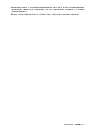 7. Alguns fungos habitam na interface das raízes das plantas com o solo e, ao introduzirem-se nas células
   das raízes sem causar danos, desencadeiam uma associação simbiótica permanente com a planta,
   denominada micorriza.
   Explique em que medida as micorrizas contribuem para a prática de uma agricultura sustentável.




                                                                            Prova 702.V1 • Página 7/ 15
 
