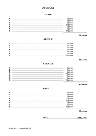 COTAÇÕES

                                                                            GRUPO I

1.   ...................................................................................................................    5 pontos
2.   ...................................................................................................................    5 pontos
3.   ...................................................................................................................    5 pontos
4.   ...................................................................................................................   20 pontos
5.   ...................................................................................................................    5 pontos
6.   ...................................................................................................................    5 pontos
7.   ...................................................................................................................   10 pontos

                                                                                                                                              55 pontos

                                                                           GRUPO II

1.   ...................................................................................................................    5 pontos
2.   ...................................................................................................................    5 pontos
3.   ...................................................................................................................    5 pontos
4.   ...................................................................................................................    5 pontos
5.   ...................................................................................................................    5 pontos
6.   ...................................................................................................................    5 pontos
7.   ...................................................................................................................   20 pontos

                                                                                                                                              50 pontos

                                                                          GRUPO III

1.   ...................................................................................................................    5 pontos
2.   ...................................................................................................................    5 pontos
3.   ...................................................................................................................    5 pontos
4.   ...................................................................................................................   10 pontos
5.   ...................................................................................................................    5 pontos
6.   ...................................................................................................................    5 pontos
7.   ...................................................................................................................   10 pontos

                                                                                                                                              45 pontos

                                                                           GRUPO IV

1.   ...................................................................................................................    5 pontos
2.   ...................................................................................................................    5 pontos
3.   ...................................................................................................................    5 pontos
4.   ...................................................................................................................    5 pontos
5.   ...................................................................................................................   10 pontos
6.   ...................................................................................................................    5 pontos
7.   ...................................................................................................................    5 pontos
8.   ...................................................................................................................   10 pontos

                                                                                                                                              50 pontos



                                                                           TOTAL ................................................................ 200 pontos




Prova 702.V2 • Página 16/ 16
 