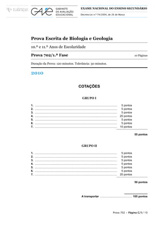 EXAME NACIONAL DO ENSINO SECUNDÁRIO

                                                                 Decreto-Lei n.º 74/2004, de 26 de Março




Prova Escrita de Biologia e Geologia
10.º e 11.º Anos de Escolaridade

Prova 702/1.ª Fase                                                                                                                10 Páginas

Duração da Prova: 120 minutos. Tolerância: 30 minutos.


2010

                                                              COTAÇÕES

                                                                   GRUPO I

1.   ............................................................................................................    5   pontos
2.   ............................................................................................................    5   pontos
3.   ............................................................................................................    5   pontos
4.   ............................................................................................................   20   pontos
5.   ............................................................................................................    5   pontos
6.   ............................................................................................................    5   pontos
7.   ............................................................................................................   10   pontos

                                                                                                                                  55 pontos



                                                                  GRUPO II

1.   ............................................................................................................    5   pontos
2.   ............................................................................................................    5   pontos
3.   ............................................................................................................    5   pontos
4.   ............................................................................................................    5   pontos
5.   ............................................................................................................    5   pontos
6.   ............................................................................................................    5   pontos
7.   ............................................................................................................   20   pontos

                                                                                                                                  50 pontos




                                                                  A transportar .......................................... 105 pontos




                                                                                                           Prova 702 • Página C/1/ 10
 