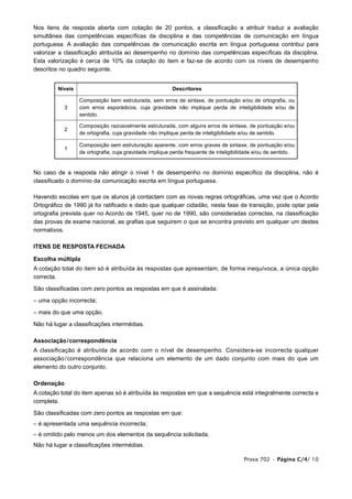 Nos itens de resposta aberta com cotação de 20 pontos, a classificação a atribuir traduz a avaliação
simultânea das competências específicas da disciplina e das competências de comunicação em língua
portuguesa. A avaliação das competências de comunicação escrita em língua portuguesa contribui para
valorizar a classificação atribuída ao desempenho no domínio das competências específicas da disciplina.
Esta valorização é cerca de 10% da cotação do item e faz-se de acordo com os níveis de desempenho
descritos no quadro seguinte.


         Níveis                                          Descritores

                  Composição bem estruturada, sem erros de sintaxe, de pontuação e/ou de ortografia, ou
            3     com erros esporádicos, cuja gravidade não implique perda de inteligibilidade e/ou de
                  sentido.

                  Composição razoavelmente estruturada, com alguns erros de sintaxe, de pontuação e/ou
            2
                  de ortografia, cuja gravidade não implique perda de inteligibilidade e/ou de sentido.

                  Composição sem estruturação aparente, com erros graves de sintaxe, de pontuação e/ou
            1
                  de ortografia, cuja gravidade implique perda frequente de inteligibilidade e/ou de sentido.


No caso de a resposta não atingir o nível 1 de desempenho no domínio específico da disciplina, não é
classificado o domínio da comunicação escrita em língua portuguesa.

Havendo escolas em que os alunos já contactam com as novas regras ortográficas, uma vez que o Acordo
Ortográfico de 1990 já foi ratificado e dado que qualquer cidadão, nesta fase de transição, pode optar pela
ortografia prevista quer no Acordo de 1945, quer no de 1990, são consideradas correctas, na classificação
das provas de exame nacional, as grafias que seguirem o que se encontra previsto em qualquer um destes
normativos.

ITENS DE RESPOSTA FECHADA

Escolha múltipla
A cotação total do item só é atribuída às respostas que apresentam, de forma inequívoca, a única opção
correcta.

São classificadas com zero pontos as respostas em que é assinalada:

– uma opção incorrecta;

– mais do que uma opção.

Não há lugar a classificações intermédias.

Associação / correspondência
A classificação é atribuída de acordo com o nível de desempenho. Considera-se incorrecta qualquer
associação / correspondência que relaciona um elemento de um dado conjunto com mais do que um
elemento do outro conjunto.

Ordenação
A cotação total do item apenas só é atribuída às respostas em que a sequência está integralmente correcta e
completa.

São classificadas com zero pontos as respostas em que:
– é apresentada uma sequência incorrecta;
– é omitido pelo menos um dos elementos da sequência solicitada.
Não há lugar a classificações intermédias.

                                                                                       Prova 702 • Página C/4/ 10
 