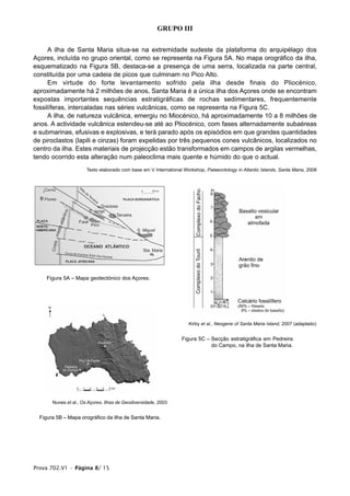 GRUPO III


      A ilha de Santa Maria situa-se na extremidade sudeste da plataforma do arquipélago dos
Açores, incluída no grupo oriental, como se representa na Figura 5A. No mapa orográfico da ilha,
esquematizado na Figura 5B, destaca-se a presença de uma serra, localizada na parte central,
constituída por uma cadeia de picos que culminam no Pico Alto.
      Em virtude do forte levantamento sofrido pela ilha desde finais do Pliocénico,
aproximadamente há 2 milhões de anos, Santa Maria é a única ilha dos Açores onde se encontram
expostas importantes sequências estratigráficas de rochas sedimentares, frequentemente
fossilíferas, intercaladas nas séries vulcânicas, como se representa na Figura 5C.
      A ilha, de natureza vulcânica, emergiu no Miocénico, há aproximadamente 10 a 8 milhões de
anos. A actividade vulcânica estendeu-se até ao Pliocénico, com fases alternadamente subaéreas
e submarinas, efusivas e explosivas, e terá parado após os episódios em que grandes quantidades
de piroclastos (lapili e cinzas) foram expelidas por três pequenos cones vulcânicos, localizados no
centro da ilha. Estes materiais de projecção estão transformados em campos de argilas vermelhas,
tendo ocorrido esta alteração num paleoclima mais quente e húmido do que o actual.
                       Texto elaborado com base em V International Workshop, Palaeontology in Atlantic Islands, Santa Maria, 2008




     Figura 5A – Mapa geotectónico dos Açores.




                                                                      Kirby et al., Neogene of Santa Maria Island, 2007 (adaptado)


                                                                  Figura 5C – Secção estratigráfica em Pedreira
                                                                              do Campo, na ilha de Santa Maria.




       Nunes et al., Os Açores, Ilhas de Geodiversidade, 2003


  Figura 5B – Mapa orográfico da ilha de Santa Maria.




Prova 702.V1 • Página 8/ 15
 