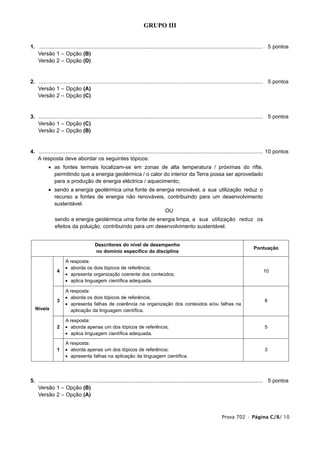 GRUPO III


1. ...................................................................................................................................................... 5 pontos
1. Versão 1 – Opção (B)
1. Versão 2 – Opção (D)


2. ...................................................................................................................................................... 5 pontos
1. Versão 1 – Opção (A)
1. Versão 2 – Opção (C)


3. ...................................................................................................................................................... 5 pontos
1. Versão 1 – Opção (C)
1. Versão 2 – Opção (B)


4. ...................................................................................................................................................... 10 pontos
1. A resposta deve abordar os seguintes tópicos:
           • as fontes termais localizam-se em zonas de alta temperatura / próximas do rifte,
             permitindo que a energia geotérmica / o calor do interior da Terra possa ser aproveitado
             para a produção de energia eléctrica / aquecimento;
           • sendo a energia geotérmica uma fonte de energia renovável, a sua utilização reduz o
             recurso a fontes de energia não renováveis, contribuindo para um desenvolvimento
             sustentável.
                                                        OU
               sendo a energia geotérmica uma fonte de energia limpa, a sua utilização reduz os
               efeitos da poluição, contribuindo para um desenvolvimento sustentável.


                                        Descritores do nível de desempenho
                                                                                                                                            Pontuação
                                        no domínio específico da disciplina

                      A resposta:
                      • aborda os dois tópicos de referência;
                4                                                                                                                                  10
                      • apresenta organização coerente dos conteúdos;
                      • aplica linguagem científica adequada.

                      A resposta:
                      • aborda os dois tópicos de referência;
                3                                                                                                                                  8
                      • apresenta falhas de coerência na organização dos conteúdos e/ou falhas na
   Níveis               aplicação da linguagem científica.

                      A resposta:
                2     • aborda apenas um dos tópicos de referência;                                                                                5
                      • aplica linguagem científica adequada.

                      A resposta:
                1     • aborda apenas um dos tópicos de referência;                                                                                3
                      • apresenta falhas na aplicação da linguagem científica.




5. ...................................................................................................................................................... 5 pontos
1. Versão 1 – Opção (B)
1. Versão 2 – Opção (A)



                                                                                                                        Prova 702 • Página C/8/ 10
 