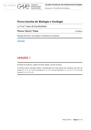 EXAME NACIONAL DO ENSINO SECUNDÁRIO

                                           Decreto-Lei n.º 74/2004, de 26 de Março




Prova Escrita de Biologia e Geologia
11.º/12.º Anos de Escolaridade

Prova 702/2.ª Fase                                                                         16 Páginas

Duração da Prova: 120 minutos. Tolerância: 30 minutos.


2009




VERSÃO 1

Na folha de respostas, indique de forma legível a versão da prova.

A ausência dessa indicação implica a classificação com zero pontos das respostas aos itens do
Grupo I (1, 2, 3, 4, 5 e 6), do Grupo II (1, 3, 4, 5 e 6), do Grupo III (1, 2, 3, 5, 6, 7.1 e 7.2) e do
Grupo IV (1, 2, 3, 4 e 5).




                                                                       Prova 702.V1 • Página 1/ 16
 