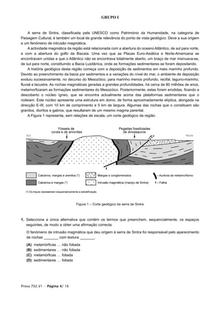 GRUPO I


     A serra de Sintra, classificada pela UNESCO como Património da Humanidade, na categoria de
Paisagem Cultural, é também um local de grande relevância do ponto de vista geológico. Deve a sua origem
a um fenómeno de intrusão magmática.
     A actividade magmática da região está relacionada com a abertura do oceano Atlântico, de sul para norte,
e com a abertura do golfo da Biscaia. Uma vez que as Placas Euro-Asiática e Norte-Americana se
encontravam unidas e que o Atlântico não se encontrava totalmente aberto, um braço de mar insinuava-se,
de sul para norte, constituindo a Bacia Lusitânica, onde as formações sedimentares se foram depositando.
     A história geológica desta região começa com a deposição de sedimentos em meio marinho profundo.
Devido ao preenchimento da bacia por sedimentos e a variações do nível do mar, o ambiente de deposição
evoluiu sucessivamente, no decurso do Mesozóico, para marinho menos profundo, recifal, laguno-marinho,
fluvial e lacustre. As rochas magmáticas geradas a grandes profundidades, há cerca de 80 milhões de anos,
metamorfizaram as formações sedimentares do Mesozóico. Posteriormente, estas foram erodidas, ficando a
descoberto o núcleo ígneo, que se encontra actualmente acima das plataformas sedimentares que o
rodeiam. Este núcleo apresenta uma estrutura em domo, de forma aproximadamente elíptica, alongada na
direcção E-W, com 10 km de comprimento e 5 km de largura. Algumas das rochas que o constituem são
granitos, dioritos e gabros, que resultaram de um mesmo magma parental.
     A Figura 1 representa, sem relações de escala, um corte geológico da região.




                                    Figura 1 – Corte geológico da serra de Sintra



1. Seleccione a única alternativa que contém os termos que preenchem, sequencialmente, os espaços
   seguintes, de modo a obter uma afirmação correcta.

   O fenómeno de intrusão magmática que deu origem à serra de Sintra foi responsável pelo aparecimento
   de rochas _______ com textura _______.

   (A)   metamórficas   …   não foliada
   (B)   sedimentares   …   não foliada
   (C)   metamórficas   …   foliada
   (D)   sedimentares   …   foliada




Prova 702.V1 • Página 4/ 16
 