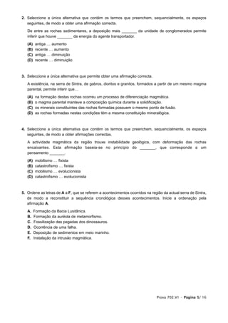 2. Seleccione a única alternativa que contém os termos que preenchem, sequencialmente, os espaços
   seguintes, de modo a obter uma afirmação correcta.

   De entre as rochas sedimentares, a deposição mais _______ da unidade de conglomerados permite
   inferir que houve _______ da energia do agente transportador.

   (A)    antiga … aumento
   (B)    recente … aumento
   (C)    antiga … diminuição
   (D)    recente … diminuição



3. Seleccione a única alternativa que permite obter uma afirmação correcta.

   A existência, na serra de Sintra, de gabros, dioritos e granitos, formados a partir de um mesmo magma
   parental, permite inferir que…

   (A)    na formação destas rochas ocorreu um processo de diferenciação magmática.
   (B)    o magma parental manteve a composição química durante a solidificação.
   (C)    os minerais constituintes das rochas formadas possuem o mesmo ponto de fusão.
   (D)    as rochas formadas nestas condições têm a mesma constituição mineralógica.



4. Seleccione a única alternativa que contém os termos que preenchem, sequencialmente, os espaços
   seguintes, de modo a obter afirmações correctas.

   A actividade magmática da região trouxe instabilidade geológica, com deformação das rochas
   encaixantes. Esta afirmação baseia-se no princípio do _______, que corresponde a um
   pensamento _______.

   (A)    mobilismo … fixista
   (B)    catastrofismo … fixista
   (C)    mobilismo … evolucionista
   (D)    catastrofismo … evolucionista



5. Ordene as letras de A a F, que se referem a acontecimentos ocorridos na região da actual serra de Sintra,
   de modo a reconstituir a sequência cronológica desses acontecimentos. Inicie a ordenação pela
   afirmação A.

   A.    Formação da Bacia Lusitânica.
   B.    Formação da auréola de metamorfismo.
   C.    Fossilização das pegadas dos dinossauros.
   D.    Ocorrência de uma falha.
   E.    Deposição de sedimentos em meio marinho.
   F.    Instalação da intrusão magmática.




                                                                               Prova 702.V1 • Página 5/ 16
 