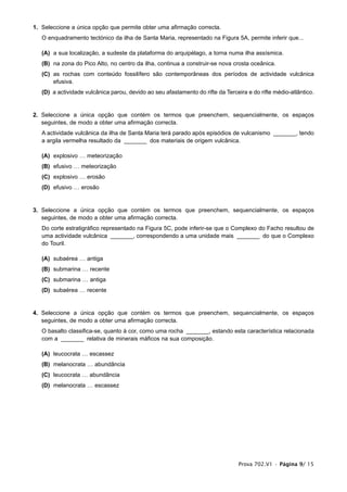 1. Seleccione a única opção que permite obter uma afirmação correcta.
   O enquadramento tectónico da ilha de Santa Maria, representado na Figura 5A, permite inferir que...

   (A) a sua localização, a sudeste da plataforma do arquipélago, a torna numa ilha assísmica.
   (B) na zona do Pico Alto, no centro da ilha, continua a construir-se nova crosta oceânica.
   (C) as rochas com conteúdo fossilífero são contemporâneas dos períodos de actividade vulcânica
       efusiva.
   (D) a actividade vulcânica parou, devido ao seu afastamento do rifte da Terceira e do rifte médio-atlântico.


2. Seleccione a única opção que contém os termos que preenchem, sequencialmente, os espaços
   seguintes, de modo a obter uma afirmação correcta.
   A actividade vulcânica da ilha de Santa Maria terá parado após episódios de vulcanismo _______, tendo
   a argila vermelha resultado da _______ dos materiais de origem vulcânica.

   (A) explosivo … meteorização
   (B) efusivo … meteorização
   (C) explosivo … erosão
   (D) efusivo … erosão


3. Seleccione a única opção que contém os termos que preenchem, sequencialmente, os espaços
   seguintes, de modo a obter uma afirmação correcta.
   Do corte estratigráfico representado na Figura 5C, pode inferir-se que o Complexo do Facho resultou de
   uma actividade vulcânica _______, correspondendo a uma unidade mais _______ do que o Complexo
   do Touril.

   (A) subaérea … antiga
   (B) submarina … recente
   (C) submarina … antiga
   (D) subaérea … recente


4. Seleccione a única opção que contém os termos que preenchem, sequencialmente, os espaços
   seguintes, de modo a obter uma afirmação correcta.
   O basalto classifica-se, quanto à cor, como uma rocha _______, estando esta característica relacionada
   com a _______ relativa de minerais máficos na sua composição.

   (A) leucocrata … escassez
   (B) melanocrata … abundância
   (C) leucocrata … abundância
   (D) melanocrata … escassez




                                                                                 Prova 702.V1 • Página 9/ 15
 