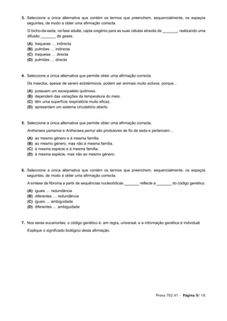 3. Seleccione a única alternativa que contém os termos que preenchem, sequencialmente, os espaços
   seguintes, de modo a obter uma afirmação correcta.

   O bicho-da-seda, na fase adulta, capta oxigénio para as suas células através de _______, realizando uma
   difusão _______ de gases.

   (A)   traqueias … indirecta
   (B)   pulmões … indirecta
   (C)   traqueias … directa
   (D)   pulmões … directa



4. Seleccione a única alternativa que permite obter uma afirmação correcta.

   Os insectos, apesar de serem ectotérmicos, podem ser animais muito activos, porque...

   (A)   possuem um exosqueleto quitinoso.
   (B)   dependem das variações da temperatura do meio.
   (C)   têm uma superfície respiratória muito eficaz.
   (D)   apresentam um sistema circulatório aberto.



5. Seleccione a única alternativa que permite obter uma afirmação correcta.

   Antheraea yamamai e Antheraea pernyi são produtores de fio de seda e pertencem…

   (A)   ao mesmo género e à mesma família.
   (B)   ao mesmo género, mas não à mesma família.
   (C)   à mesma espécie e à mesma família.
   (D)   à mesma espécie, mas não ao mesmo género.



6. Seleccione a única alternativa que contém os termos que preenchem, sequencialmente, os espaços
   seguintes, de modo a obter uma afirmação correcta.

   A síntese de fibroína a partir de sequências nucleotídicas _______ reflecte a _______ do código genético.

   (A)   iguais … redundância
   (B)   diferentes … redundância
   (C)   iguais … ambiguidade
   (D)   diferentes … ambiguidade



7. Nos seres eucariontes, o código genético é, em regra, universal, e a informação genética é individual.

   Explique o significado biológico desta afirmação.




                                                                              Prova 702.V1 • Página 9/ 16
 