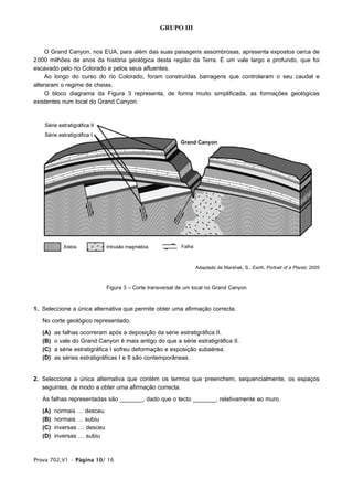 GRUPO III


     O Grand Canyon, nos EUA, para além das suas paisagens assombrosas, apresenta expostos cerca de
2000 milhões de anos da história geológica desta região da Terra. É um vale largo e profundo, que foi
escavado pelo rio Colorado e pelos seus afluentes.
     Ao longo do curso do rio Colorado, foram construídas barragens que controlaram o seu caudal e
alteraram o regime de cheias.
     O bloco diagrama da Figura 3 representa, de forma muito simplificada, as formações geológicas
existentes num local do Grand Canyon.




                                                                Adaptado de Marshak, S., Earth, Portrait of a Planet, 2005



                             Figura 3 – Corte transversal de um local no Grand Canyon


1. Seleccione a única alternativa que permite obter uma afirmação correcta.

   No corte geológico representado,

   (A)   as falhas ocorreram após a deposição da série estratigráfica II.
   (B)   o vale do Grand Canyon é mais antigo do que a série estratigráfica II.
   (C)   a série estratigráfica I sofreu deformação e exposição subaérea.
   (D)   as séries estratigráficas I e II são contemporâneas.


2. Seleccione a única alternativa que contém os termos que preenchem, sequencialmente, os espaços
   seguintes, de modo a obter uma afirmação correcta.

   As falhas representadas são _______, dado que o tecto _______, relativamente ao muro.

   (A)   normais … desceu
   (B)   normais … subiu
   (C)   inversas … desceu
   (D)   inversas … subiu



Prova 702.V1 • Página 10/ 16
 
