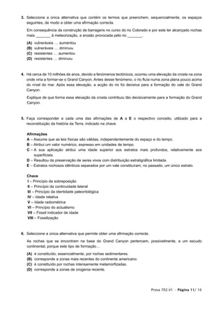 3. Seleccione a única alternativa que contém os termos que preenchem, sequencialmente, os espaços
   seguintes, de modo a obter uma afirmação correcta.

   Em consequência da construção de barragens no curso do rio Colorado e por este ter alcançado rochas
   mais _______ à meteorização, a erosão provocada pelo rio _______.

   (A)   vulneráveis … aumentou
   (B)   vulneráveis … diminuiu
   (C)   resistentes … aumentou
   (D)   resistentes … diminuiu



4. Há cerca de 10 milhões de anos, devido a fenómenos tectónicos, ocorreu uma elevação da crosta na zona
   onde viria a formar-se o Grand Canyon. Antes desse fenómeno, o rio fluía numa zona plana pouco acima
   do nível do mar. Após essa elevação, a acção do rio foi decisiva para a formação do vale do Grand
   Canyon.

   Explique de que forma essa elevação da crosta contribuiu tão decisivamente para a formação do Grand
   Canyon.



5. Faça corresponder a cada uma das afirmações de A a E o respectivo conceito, utilizado para a
   reconstituição da história da Terra, indicado na chave.

   Afirmações
   A – Assume que as leis físicas são válidas, independentemente do espaço e do tempo.
   B – Atribui um valor numérico, expresso em unidades de tempo.
   C – A sua aplicação atribui uma idade superior aos estratos mais profundos, relativamente aos
       superficiais.
   D – Resultou da preservação de seres vivos com distribuição estratigráfica limitada.
   E – Estratos rochosos idênticos separados por um vale constituíram, no passado, um único estrato.

   Chave
   I – Princípio da sobreposição
   II – Princípio da continuidade lateral
   III – Princípio da identidade paleontológica
   IV – Idade relativa
   V – Idade radiométrica
   VI – Princípio do actualismo
   VII – Fóssil indicador de idade
   VIII – Fossilização



6. Seleccione a única alternativa que permite obter uma afirmação correcta.

   As rochas que se encontram na base do Grand Canyon pertencem, possivelmente, a um escudo
   continental, porque este tipo de formação…

   (A)   é constituído, essencialmente, por rochas sedimentares.
   (B)   corresponde a zonas mais recentes do continente americano.
   (C)   é constituído por rochas intensamente metamorfizadas.
   (D)   corresponde a zonas de orogenia recente.




                                                                              Prova 702.V1 • Página 11/ 16
 