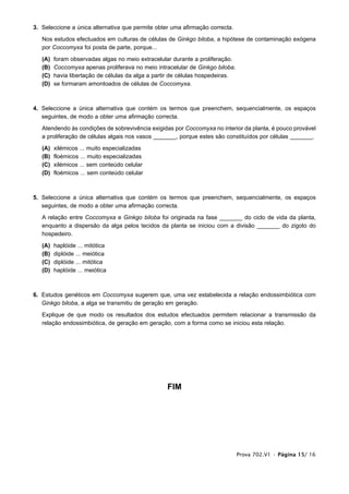3. Seleccione a única alternativa que permite obter uma afirmação correcta.

   Nos estudos efectuados em culturas de células de Ginkgo biloba, a hipótese de contaminação exógena
   por Coccomyxa foi posta de parte, porque...

   (A)   foram observadas algas no meio extracelular durante a proliferação.
   (B)   Coccomyxa apenas proliferava no meio intracelular de Ginkgo biloba.
   (C)   havia libertação de células da alga a partir de células hospedeiras.
   (D)   se formaram amontoados de células de Coccomyxa.



4. Seleccione a única alternativa que contém os termos que preenchem, sequencialmente, os espaços
   seguintes, de modo a obter uma afirmação correcta.

   Atendendo às condições de sobrevivência exigidas por Coccomyxa no interior da planta, é pouco provável
   a proliferação de células algais nos vasos _______, porque estes são constituídos por células _______.

   (A)   xilémicos ... muito especializadas
   (B)   floémicos ... muito especializadas
   (C)   xilémicos ... sem conteúdo celular
   (D)   floémicos ... sem conteúdo celular



5. Seleccione a única alternativa que contém os termos que preenchem, sequencialmente, os espaços
   seguintes, de modo a obter uma afirmação correcta.

   A relação entre Coccomyxa e Ginkgo biloba foi originada na fase _______ do ciclo de vida da planta,
   enquanto a dispersão da alga pelos tecidos da planta se iniciou com a divisão _______ do zigoto do
   hospedeiro.

   (A)   haplóide ... mitótica
   (B)   diplóide ... meiótica
   (C)   diplóide ... mitótica
   (D)   haplóide ... meiótica



6. Estudos genéticos em Coccomyxa sugerem que, uma vez estabelecida a relação endossimbiótica com
   Ginkgo biloba, a alga se transmitiu de geração em geração.

   Explique de que modo os resultados dos estudos efectuados permitem relacionar a transmissão da
   relação endossimbiótica, de geração em geração, com a forma como se iniciou esta relação.




                                                   FIM




                                                                                Prova 702.V1 • Página 15/ 16
 