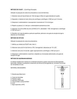 MÉTODO DE FAUST – (Centrífugo-flutuação)

Utilizado na pesquisa de cistos de protozoários e ovos de helmintos.

1. Dissolver cerca de 5g de fezes em 10ml de água e filtrar em gaze dobrada em quatro.

2. Depositar o material em tubo cônico de centrífuga e centrifugar a 1500 rpm por 2 minutos.

3. Desprezar o sobrenadante e ressuspender novamente em 10 ml de água.

4. Repetir os passos 2 e 3 até que o sobrenadante apresente-se claro.

5. Adicionar 10 ml de sulfato de zinco (ZnSO2) 33 %, densidade 1.180, homogenizar e centrifugar
a 1500 rpm por 2’.

6. Recolher com alça de platina a película superficial, adicionar uma gota da solução de lugol e
observar ao microscópio.

MÉTODO DE RITCHIE

Utilizado na pesquisa de cistos de protozoários.

1. Idêntico ao método de FAUST até o ítem 4.

2. Adicionar cerca de 8 ml de formol a 10%, homogenizar, descansar por 10’ a 20’.

3. Adicionar cerca de 2 ml de éter, agitar vigorosamente e centrifugar a 1500 rpm por 2’.

4. Desprezar o sobrenadante e examinar o depósito ao microscópio adicionando uma gota da
solução de lugol.

MÉTODO DE BAERMANN-MORAES

O método de Baermann baseia-se no Hidrotermotropismo positivo das larvas de Strongyloides
stercoralis. Utilizado na pesquisa e isolamento de larvas de Strongyloides sp. de fezes e de larvas
de nematóides do solo.

MATERIAL NECESSÁRIO




1. Estante para Baermann

2. Tubos de Hemólise
3. Peneira e gaze
4. Lâminas e lamínulas
5. Tubo de látex e pinça de Mohr
6. Funil
7. Água aquecida a 45ºC
 
