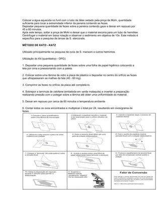 Colocar a água aquecida no funil com o tubo de látex vedado pela pinça de Mohr, quantidade
suficiente para tocar a extremidade inferior da peneira contendo as fezes.
Depositar pequena quantidade de fezes sobre a peneira contendo gaze e deixar em repouso por
45 a 60 minutos.
Após este tempo, soltar a pinça de Mohr e deixar que o material escorra para um tubo de hemólise.
Centrifugar o material em baixa rotação e observar o sedimento em objetiva de 10x. Este método é
específico para a pesquisa de larvas de S. stercoralis.

MÉTODO DE KATO - KATZ

Utilizado principalmente na pesquisa de ovos de S. mansoni e outros helmintos.

Utilização do Kit (quantitativo - OPG):

1. Depositar uma pequena quantidade de fezes sobre uma folha de papel higiênico colocando a
tela por cima e pressionando com a paleta.

2. Colocar sobre uma lâmina de vidro a placa de plástico e depositar no centro do orifício as fezes
que ultrapassaram as malhas da tela (40 - 60 mg).

3. Comprimir as fezes no orifício da placa até completá-lo.

4. Sobrepor a lamínula de celofane (embebida em verde malaquita) e inverter a preparação
realizando pressão com o polegar sobre a lâmina até obter uma uniformidade do material.

5. Deixar em repouso por cerca de 60 minutos a temperatura ambiente.

6. Contar todos os ovos encontrados e multiplicar o total por 24, resultando em ovos/grama de
fezes.
 