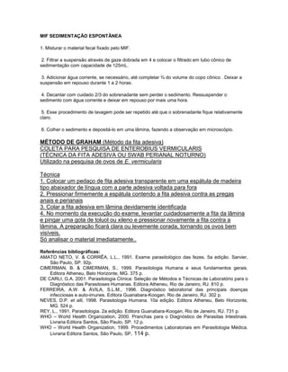 MIF SEDIMENTAÇÃO ESPONTÂNEA

1. Misturar o material fecal fixado pelo MIF.

 2. Filtrar a suspensão através de gaze dobrada em 4 e colocar o filtrado em tubo cônico de
sedimentação com capacidade de 125mL.

 3. Adicionar água corrente, se necessário, até completar ¾ do volume do copo cônico . Deixar a
suspensão em repouso durante 1 a 2 horas.

 4. Decantar com cuidado 2/3 do sobrenadante sem perder o sedimento. Ressuspender o
sedimento com água corrente e deixar em repouso por mais uma hora.

 5. Esse procedimento de lavagem pode ser repetido até que o sobrenadante fique relativamente
claro.

6. Colher o sedimento e depositá-lo em uma lâmina, fazendo a observação em microscópio.

MÉTODO DE GRAHAM (Método da fita adesiva)
COLETA PARA PESQUISA DE ENTEROBIUS VERMICULARIS
(TÉCNICA DA FITA ADESIVA OU SWAB PERIANAL NOTURNO)
Utilizado na pesquisa de ovos de E. vermicularis

Técnica
1. Colocar um pedaço de fita adesiva transparente em uma espátula de madeira
tipo abaixador de língua com a parte adesiva voltada para fora
2. Pressionar firmemente a espátula contendo a fita adesiva contra as pregas
anais e perianais
3. Colar a fita adesiva em lâmina devidamente identificada
4. No momento da execução do exame, levantar cuidadosamente a fita da lâmina
e pingar uma gota de toluol ou xileno e pressionar novamente a fita contra a
lâmina. A preparação ficará clara ou levemente corada, tornando os ovos bem
visíveis.
Só analisar o material imediatamente..

Referências bibliográficas:
AMATO NETO, V. & CORRÊA, L.L., 1991. Exame parasitológico das fezes. 5a edição. Sarvier,
    São Paulo, SP. 92p.
CIMERMAN, B. & CIMERMAN, S., 1999. Parasitologia Humana e seus fundamentos gerais.
    Editora Atheneu, Belo Horizonte, MG. 375 p.
DE CARLI, G.A. 2001. Parasitologia Clínica: Seleção de Métodos e Técnicas de Laboratório para o
    Diagnóstico das Parasitoses Humanas. Editora Atheneu, Rio de Janeiro, RJ. 810 p.
FERREIRA, A.W. & ÁVILA, S.L.M., 1996. Diagnóstico laboratorial das principais doenças
    infecciosas e auto-imunes. Editora Guanabara-Koogan, Rio de Janeiro, RJ. 302 p.
NEVES, D.P. et alli, 1998. Parasitologia Humana. 10a edição. Editora Atheneu, Belo Horizonte,
    MG. 524 p.
REY, L., 1991. Parasitologia. 2a edição. Editora Guanabara-Koogan, Rio de Janeiro, RJ. 731 p.
WHO – World Health Organization, 2000. Pranchas para o Diagnóstico de Parasitas Intestinais.
    Livraria Editora Santos, São Paulo, SP. 12 p.
WHO – World Health Organization, 1999. Procedimentos Laboratoriais em Parasitologia Médica.
    Livraria Editora Santos, São Paulo, SP. 114 p.
 