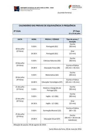 (Lucinda Ferreira)
CALENDÁRIO DAS PROVAS DE EQUIVALÊNCIA À FREQUÊNCIA
2º Ciclo 2ª Fase
15 a 25 de julho
DATA HORA PROVA / CÓDIGO Tipo de prova /
Duração
18 de julho
(2ª feira)
9.30 h Português (61)
Escrita
(90 min)
14.30 h Português (61)
Oral
(15 min)
19 de julho
(3ª feira)
9.30 h Ciências Naturais (02)
Escrita
(90 min)
14.00 h Educação Física (28)
Escrita e Prática
(45 min + 45 min)
20 de julho
(4ª feira)
9.30 h Matemática (62)
Escrita
(90 min)
14.00 h Educação Tecnológica (07)
Escrita e Prática
(45 min + 45 min)
21 de julho
(5ª feira) 9.30 h
História e Geografia de
Portugal (05)
Escrita
(90 min)
22 de julho
(6ª feira)
9.30 h Inglês ‐ LE I (06)
Escrita
(90 min)
14.30 h Inglês ‐ LE I (06)
Oral
(15 min)
25 de julho
(2ª feira)
9.30 h Formação Musical (12)
Escrita e Prática
(60 + 15)
14.00 h Educação Visual (07)
Escrita
(90 min + 30 min de
tolerância)
Afixação de pautas: 05 de agosto de 2016
Santa Maria da Feira, 20 de maio de 2016
 